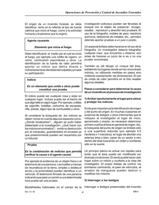 Rev 10- 06
Operaciones de Prevención y Control de Incendios Forestales
MR 4-2-
El origen de un incendio forestal, se debe
identificar, tanto en lo referido al tipo de fuente
calórica que inició el fuego, como a la actividad
humana y la persona que lo originó.
Agente causante
Elemento que inicia el fuego.
Debe identificarse el medio por el cual se inició
el fuego, por ejemplo una colilla de cigarro, un
vidrio, combustión espontánea u otros. La
identificación de la fuente de calor permitirá
aportar un indicio que defina directa o
indirectamentelaidentidaddelculpableypruebe
su participación.
Indicio
Es un elemento que unido a otros puede
constituir una prueba.
El indicio puede ser cualquier cosa y estar en
cualquier lugar. Incluso puede ser el hecho de
quealgofalteenalgúnlugar.Porejemplo,colillas
de cigarrillo, botellas, cartuchos de escopeta,
rifle, pistola, algún tipo de combustible y otros.
Al considerar la búsqueda de los indicios se
deben tomar en cuenta algunos aspectos como:
¿Dónde localizarlos?... alguien se pudo haber
adelantado a la investigación. ¿Qué hacer con
losindiciosencontrados?...evitarsudestrucción
por el manipuleo, guardándolos en envases ya
que posteriormente pueden ser requeridos por
un tribunal.
Prueba
Es la combinación de indicios que permite
verificar la causa o el agente causal.
Por ejemplo la evidencia de un objeto físico o el
testimoniodeunapersona.Lashuellasomarcas
de neumáticos en la tierra, simples o dobles,el
ancho y la profundidad pueden identificar a un
vehículo. El testimonio firmado de una persona
indicandoquepasóuncamiónaunadeterminada
hora puede ser una prueba.
Modalidades habituales en el campo de la
investigación policíaca pueden ser llevadas al
bosque con el objeto de preservar, recoger,
resaltar, reproducir y describir la/s prueba/s. El
uso de la fotografía, moldes de yeso, reactivos
químicos, detectores de metales, etc., permiten
además aportar pruebas a un juez o jurado.
Un especial énfasis debe hacerse en el uso de la
fotografía. Un investigador debería fotografíar
cualquier cosa que encuentre u observe, aún
antes de hacerse un juicio de si es o no una
prueba encontrada.
También es útil dibujar un croquis del área,
señalando los lugares donde se han encontrado
indicios, no utilizando medidas en pasos sino
midiendo exactamente las dimensiones. El uso
de cintas de color permitirá en la foto resaltar
algunos detalles.
Pasos a considerar para determinar la causa
deunincendioenelprocesodeinvestigación
1) Arribar oportunamente al lugar para ubicar
y protejer los indicios.
Esdegranimportancialaidentificacióndeorigen
y del punto de origen. En muchas ocasiones en
ausencia de testigos u otros informantes que le
indiquen al investigador el lugar de inicio,
aproximado o exacto, es necesario determinar
primerocualfueeláreaengeneraldeorigen.Así,
la búsqueda del punto de origen se limitará sólo
a una superficie reducida (por ejemplo 0,5
hectárea o 1 manzana), en lugar de abordar una
extensa área o bien, pasar de un sector a otro
dentro del área buscando sin orden y confiando
sólo en la suerte.
Un principio básico es actuar con rapidez para
evitar que el área pueda ser modificada por
diversascondiciones.Elvientopuedehacercaer
hojas sobre un indicio y ocultarla a la vista del
investigador. El propio trabajo de control, los
bomberos caminando, el paso de vehículos, el
arrastre de mangueras pueden destruir o
modificar los indicios.
2) Interrogar a los testigos
Interrogar a testigos presenciales del incendio
 