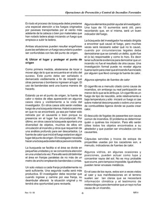 Rev 10- 06
Operaciones de Prevención y Control de Incendios Forestales
MR 4-6-
En todo el proceso de búsqueda debe prestarse
una especial atención a los fuegos originados
por pavesas transportadas por el viento más
adelante de la cabeza o bien por materiales que
han rodado ladera abajo iniciando un fuego que
empieza a subir la ladera.
Ambas situaciones pueden resultar engañosas
pueslasseñalesenunfuegosecundariopueden
ser confundidas con las del punto de origen.
4) Ubicar el lugar y proteger el punto de
origen
Como primera medida, abstenerse de tocar o
mover algo de lo que se encuentra en el sitio del
suceso. Este punto debe ser señalado o
demarcado visiblemente a fin de impedir que
otras personas o bomberos ingresen al lugar. El
uso de banderolas será una buena manera de
hacerlo.
Estando ya en el punto de origen, la fuente de
calor o restos de ellas aparecerán en algunos
casos clara y visiblemente a la vista del
investigador. En otros casos sólo serán visibles
luegodeunabúsquedaintensa.Habráocasiones
en que no se encontrará, ya sea por haber sido
retirada por el causante o bien porque su
presencia en el lugar fue circunstancial. Por
último, en otros casos la búsqueda aportará una
diversidad de objetos, muchos de ellos sin
vinculación al incendio y otros que requerirán de
una análisis profundo para ser descartados. La
fuentedecalorqueinicióelfuegoestaráenalgún
lugardelpuntodeorigen.Elinvestigadornecesita
hacerunabúsquedasistemáticaparaencontrarla.
La busqueda se facilita si el área se divide en
pequeñasunidadesysi seconcentralaatención
enunaunidadalavez.Paraelloseráútildelimitar
el área en franjas paralelas de no más de un
metro de ancho empleando banderolas o cintas.
Un solo vistazo a cada franja probablemente no
será suficiente. Una segunda vuelta será más
productiva. El investigador debe recordar que
cuando ingrese y camine por esa franja, su
deambular alterará la situación original y no
tendrá otra oportunidad para revisarla.
Algunoselementospodránayudaralinvestigador.
Una lupa de 10 aumentos será útil, pero
recordando que, en sí misma, será un buen
indicador del fuego.
La búsqueda del investigador ha estado dirigida
a encontrar qué causó el fuego, pero muchas
veces será necesario saber qué no lo causó,
cuando por circunstancias legales debe
demostrarse que se cometió un delito, quién fue
el (o la) responsable y como lo hizo. Es decir
tenersuficienteevidenciaparademostrarqueun
incendio no fue el resultado de otra causa. Una
investigación formal puede no revelar alguna
buenarazónparacreerqueelincendiofueiniciado
por alguien que llevó consigo la fuente de calor.
Algunos ejemplos de fuentes de calor
El cigarrillo es a menudo citado como causa de
incendios, sin embargo su real participación es
menor de lo que se le atribuye. Un cigarrillo es un
fuego de tipo de rescoldo, arde relativamente a
baja temperatura y sólo iniciará un fuego si cae
sobre material descompuesto o sobre una cama
de combustibles ligeros donde se pueda crear
calor.
El descuido de fogatas de paseantes son causa
común de incendios. El problema es determinar
quién o quiénes los iniciaron. Para ello serán
útiles todos los objetos encontrados a su
alrededor y que puedan ser vinculados con los
causantes.
Cápsulas servidas y trozos de estopa de
proyectiles usadas por los cazadores son, a
menudo, indicadoras de fuentes de calor.
Algunos vidrios, en algunas ocasiones y
posiciones, pueden actuar como lupa y
concentrar rayos del sol. No es muy probable
queocurra,perotampocoimposible.Igualefecto
pueden tener envases metálicos.
En el caso de los rayos, estos son a veces vistos
al caer y sus manifestaciones en el terreno
suelen ser tan claras que se necesitará
información climática y el testimonio de
meteorólogos para demostrar que un rayo no fue
causa de un incendio.
 
