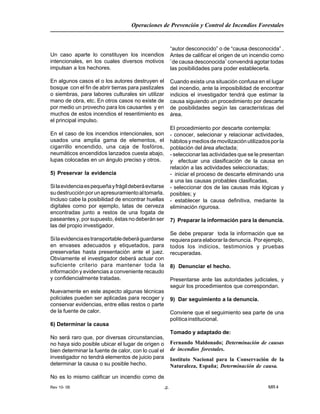 Rev 10- 06
Operaciones de Prevención y Control de Incendios Forestales
MR 4-7-
Un caso aparte lo constituyen los incendios
intencionales, en los cuales diversos motivos
impulsan a los hechores.
En algunos casos el o los autores destruyen el
bosque con el fin de abrir tierras para pastizales
o siembras, para labores culturales sin utilizar
mano de obra, etc. En otros casos no existe de
por medio un provecho para los causantes y en
muchos de estos incendios el resentimiento es
el principal impulso.
En el caso de los incendios intencionales, son
usados una amplia gama de elementos, el
cigarrillo encendido, una caja de fosfóros,
neumáticos encendidos lanzados cuesta abajo,
lupas colocadas en un ángulo preciso y otros.
5) Preservar la evidencia
Silaevidenciaespequeñayfrágildeberáevitarse
sudestrucciónporunapresuramientoaltomarla.
Incluso cabe la posibilidad de encontrar huellas
digitales como por ejemplo, latas de cerveza
encontradas junto a restos de una fogata de
paseantes y, por supuesto, éstas no deberán ser
las del propio investigador.
Silaevidenciaestransportabledeberáguardarse
en envases adecuados y etiquetados, para
preservarlas hasta presentación ante el juez.
Obviamente el investigador deberá actuar con
suficiente criterio para mantener toda la
información y evidencias a conveniente recaudo
y confidencialmente tratadas.
Nuevamente en este aspecto algunas técnicas
policiales pueden ser aplicadas para recoger y
conservar evidencias, entre ellas restos o parte
de la fuente de calor.
6) Determinar la causa
No será raro que, por diversas circunstancias,
no haya sido posible ubicar el lugar de origen o
bien determinar la fuente de calor, con lo cual el
investigador no tendrá elementos de juicio para
determinar la causa o su posible hecho.
No es lo mismo calificar un incendio como de
“autor desconocido” o de “causa desconocida” .
Antes de calificar el origen de un incendio como
¨de causa desconocida¨ convendrá agotar todas
las posibilidades para poder establecerla.
Cuando exista una situación confusa en el lugar
del incendio, ante la imposibilidad de encontrar
indicios el investigador tendrá que estimar la
causa siguiendo un procedimiento por descarte
de posibilidades según las características del
área.
El procedimiento por descarte contempla:
- conocer, selecionar y relacionar actividades,
hábitosymediosdemovilizaciónutilizadosporla
población del área afectada;
- seleccionar las actividades que se le presentan
y efectuar una clasificación de la causa en
relación a las actividades seleccionadas;
- iniciar el proceso de descarte eliminando una
a una las causas probables clasificadas,
- seleccionar dos de las causas más lógicas y
posibles; y
- establecer la causa definitiva, mediante la
eliminación rigurosa.
7) Preparar la información para la denuncia.
Se debe preparar toda la información que se
requiera para elaborar la denuncia. Por ejemplo,
todos los indicios, testimonios y pruebas
recuperadas.
8) Denunciar el hecho.
Presentarse ante las autoridades judiciales, y
seguir los procedimientos que correspondan.
9) Dar seguimiento a la denuncia.
Conviene que el seguimiento sea parte de una
políticainstitucional.
Tomado y adaptado de:
Fernando Maldonado; Determinación de causas
de incendios forestales.
Instituto Nacional para la Conservación de la
Naturaleza, España; Determinación de causa.
 