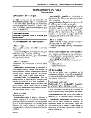 Rev 10-06
Operaciones de Prevención y Control de Incendios Forestales
MR 5-1-
COMPORTAMIENTO DEL FUEGO
Combustibles
Combustibles en el bosque
En todo bosque, uno de los elementos del
tetraedrodefuegosobreelquesepuedeintervenir
es el combustible constituído por materiales
vegetales de distinta naturaleza. Cuando se pro-
duce un incendio, esos materiales son los que
entran en combustión.
Combustible forestal
Materiales vegetales vivos o muertos que
pueden arder.
1.Clasificacióndeloscombustibles
1.1 Por su tipo
Segúnsuaptitudparalacombustión,escorriente
diferenciar:
-combustiblesligeros, entrelosqueseincluyen
las hierbas, hojas acículas, ramillas; y
- combustibles pesados, que comprenden
troncos, ramas, raíces.
1.2 Por su ubicación
Atendiendo a su posición en el bosque, cabe
distinguir:
- combustibles superficiales, que incluyen a
los que se encuentran sobre el suelo mineral o a
menos de metro y medio sobre el suelo mineral
(humus, hojas, hierbas, matorral, repoblados
jóvenes, leña caída, tocones, cepas y otros),
- combustibles subterráneos, que se
encuentran en el suelo vegetal incluyendo el
mantillo o humus (raíces y otros materiales); y
- combustibles aéreos, se encuentran a más
de un metro y medio de altura sobre el suelo
comoramas,follajedecopas,musgoscolgantes,
árboles muertos en pie y otros.
1.3 Por su grosor
Se clasifican en:
- combustibles finos o ligeros, diámetro o
espesor menor de 5 mm; incluyen hojarasca,
pasto,capadedescomposición,hierbas,acículas
de pino, ramillas; se queman con facilidad pues
disponen de mucho oxígeno, el incendio se
propagarápidamenteperopuedeextinguirsecon
facilidad.
- combustibles regulares, presentan un
diámetro de 5 a 25 mm. por ejemplo ramillas,
tallos pequeños;
- combustibles medianos, tienen diámetros de
25 a 75 mm. por ejemplo, ramas; y los
- combustibles gruesos o pesados, presentan
diámetros superiores a más de 75 mm. por
ejemplo troncos, ramas gruesas; este combus-
tible se calienta más lentamente y sus partes
interiores son expuestas al oxígeno solamente
después que la parte exterior está quemada.
1.4 Por su estado
- combustibles verdes: plantas, árboles y
arbustos vivos, con o sin follaje.
- combustibles secos: plantas y árboles secos
o muertos.
2.Característicasdeloscombustibles
Entre las características que presentan los com-
bustibles forestales se destacan las siguientes:
- continuidad (horizontal y vertical);
- disponibilidad (cantidad, humedad, tamaño y
forma);
- compactación; y
- composición química.
2.1 Continuidad
Este es un factor muy importante en la
propagacióndelfuego,yaquedefinehaciadonde
seextenderánlasllamaseinfluiráenlavelocidad
que alcance el incendio.
Continuidad horizontal
Distribución de los combustibles forestales
en un mismo plano paralelo al suelo.
Existe una gran variedad de condiciones de
continuidadperobastaconreconocerdosclases:
- continuidad uniforme: no hay interrupción en
la vegetación, el fuego se propaga sin barreras.
- continuidad no uniforme: la vegetación se
distribuye en forma dispersa e irregular. Se
presentan áreas sin combustible, rocas que
sobresalen sobre el suelo o lugares donde es
dominante otro tipo de combustible que no se
quema fácilmente.
 