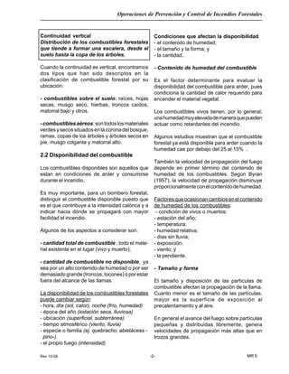 Rev 10-06
Operaciones de Prevención y Control de Incendios Forestales
MR 5-2-
Continuidad vertical
Distribución de los combustibles forestales
que tiende a formar una escalera, desde el
suelo hasta la copa de los árboles.
Cuando la continuidad es vertical, encontramos
dos tipos que han sido descriptos en la
clasificación de combustible forestal por su
ubicación:
- combustibles sobre el suelo: raíces, hojas
secas, musgo seco, hierbas, troncos caídos,
matorral bajo y otros.
-combustiblesaéreos:sontodoslosmateriales
verdesysecossituadosenlacoronadelbosque,
ramas, copas de los árboles y árboles secos en
pie, musgo colgante y matorral alto.
2.2 Disponibilidad del combustible
Los combustibles disponibles son aquellos que
estan en condiciones de arder y consumirse
durante el incendio.
Es muy importante, para un bombero forestal,
distinguir el combustible disponible puesto que
es el que contribuye a la intensidad calórica y a
indicar hacia dónde se propagará con mayor
facilidad el incendio.
Algunos de los aspectos a considerar son:
- cantidad total de combustible , todo el mate-
rial existente en el lugar (vivo y muerto);
- cantidad de combustible no disponible, ya
sea por un alto contenido de humedad o por ser
demasiado grande (troncos, tocones) o por estar
fuera del alcance de las llamas.
La disponibilidad de los combustibles forestales
puede cambiar según:
- hora, día (sol, calor), noche (frío, humedad)
- época del año (estación seca, lluviosa)
- ubicación (superficial, subterránea)
- tiempo atmosférico (viento, lluvia)
- especie o familia (ej. quebracho; abietáceas -
pino-).
- el propio fuego (intensidad)
Condiciones que afectan la disponibilidad
- el contenido de humedad;
- el tamaño y la forma; y
- la cantidad.
- Contenido de humedad del combustible
Es el factor determinante para evaluar la
disponibilidad del combustible para arder, pues
condiciona la cantidad de calor requerido para
encender el material vegetal.
Los combustibles vivos tienen, por lo general,
unahumedadmuyelevadademaneraquepueden
actuar como retardantes del incendio.
Algunos estudios muestran que el combustible
forestal ya está disponible para arder cuando la
humedad cae por debajo del 25 al 15% .
También la velocidad de propagación del fuego
depende en primer término del contenido de
humedad de los combustibles. Según Byran
(1957), la velocidad de propagación disminuye
proporcionalmenteconelcontenidodehumedad.
Factoresqueocasionancambiosenelcontenido
de humedad de los combustibles:
- condición de vivos o muertos;
- estación del año;
- temperatura;
- humedad relativa;
- días sin lluvia;
- exposición;
- viento; y
- la pendiente.
- Tamaño y forma
El tamaño y disposición de las partículas de
combustible afectan la propagación de la llama.
Cuanto menor es el tamaño de las partículas,
mayor es la superficie de exposición al
precalentamiento y al aire.
En general el avance del fuego sobre partículas
pequeñas y distribuidas libremente, genera
velocidades de propagación más altas que en
trozos grandes.
 