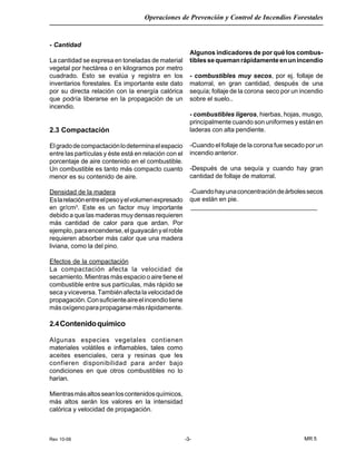 Rev 10-06
Operaciones de Prevención y Control de Incendios Forestales
MR 5-3-
- Cantidad
La cantidad se expresa en toneladas de material
vegetal por hectárea o en kilogramos por metro
cuadrado. Esto se evalúa y registra en los
inventarios forestales. Es importante este dato
por su directa relación con la energía calórica
que podría liberarse en la propagación de un
incendio.
2.3 Compactación
Elgradodecompactaciónlodeterminaelespacio
entre las partículas y éste está en relación con el
porcentaje de aire contenido en el combustible.
Un combustible es tanto más compacto cuanto
menor es su contenido de aire.
Densidad de la madera
Eslarelaciónentreelpesoyelvolumenexpresado
en gr/cm3
. Este es un factor muy importante
debido a que las maderas muy densas requieren
más cantidad de calor para que ardan. Por
ejemplo,paraencenderse,elguayacányelroble
requieren absorber más calor que una madera
liviana, como la del pino.
Efectos de la compactación
La compactación afecta la velocidad de
secamiento. Mientras más espacio o aire tiene el
combustible entre sus partículas, más rápido se
secayviceversa.Tambiénafectalavelocidadde
propagación.Consuficienteaireelincendiotiene
másoxígenoparapropagarsemásrápidamente.
2.4Contenidoquímico
Algunas especies vegetales contienen
materiales volátiles e inflamables, tales como
aceites esenciales, cera y resinas que les
confieren disponibilidad para arder bajo
condiciones en que otros combustibles no lo
harían.
Mientrasmásaltosseanloscontenidosquímicos,
más altos serán los valores en la intensidad
calórica y velocidad de propagación.
Algunos indicadores de por qué los combus-
tiblessequemanrápidamenteenunincendio
- combustibles muy secos, por ej. follaje de
matorral, en gran cantidad, después de una
sequía; follaje de la corona seco por un incendio
sobre el suelo..
- combustibles ligeros, hierbas, hojas, musgo,
principalmente cuando son uniformes y están en
laderas con alta pendiente.
-Cuando el follaje de la corona fue secado por un
incendio anterior.
-Después de una sequía y cuando hay gran
cantidad de follaje de matorral.
-Cuandohayunaconcentracióndeárbolessecos
que están en pie.
____________________________________
 