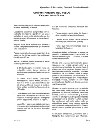 Operaciones de Prevención y Control de Incendios Forestales
MR 6Rev 10- 06 1
Hayunamplioconjuntodeinterrelacionesentre
el medio ambiente y el bosque.
La ecósfera, capa límite comprendida entre la
parte alta del matorral o del árbol y las raíces
ancladas al suelo, está relacionada con los
procesos meteorológicos que se presentan por
encima de ella.
Ninguna zona de la atmósfera es aislada y
existen siempre teleconexiones que afectan al
área en cuestión.
Pastos, matorrales, bosques, dependen de la
presencia de ciertas condiciones ecológicas-
climáticas-edáficas.
A su vez el bosque, modifica también el medio
exterior que lo rodea, pues:
- El árbol actúa como “sombrilla” frente a la
radiación solar, dando sombra al
sotobosque y suavizando las temperaturas
extremas.
- El árbol actúa como “paraguas”
interceptando, con su fronda, un 40% y
más de la lluvia. El agua escurre luego por
las ramas y el tronco llegando al suelo en
forma lenta y persistente, favoreciendo la
infiltración.
- Los árboles actúan como barreras frente al
viento. Los cortavientos reducen mucho la
velocidad de los flujos de aire y protegen el
terreno a sotavento, evitando la erosión.
- Losperfilesylasinversionesdetemperatura
y humedad, son moderadas más dentro del
bosque que en los terrenos desnudos
colindantes.
COMPORTAMIENTO DEL FUEGO
Factores atmosféricos
En los incendios forestales interesan tres
factores:
- Tiempo previo, como factor de riesgo y
determinación de la cubierta forestal.
- Tiempo actual, como causa desenca-
denante (rayo, combustión y otros).
- Tiempo que transcurre mientras existe el
fuego (viento, lluvia...)
Cuando se declara un fuego en el bosque, se
presenta una doble actuación de carácter re-
versible, Meteorología Incendio, que tiene
ciertas repercusiones.
Debido a la sequedad del matorral y pastos
(causada por evapo-transpiración) y a
condiciones ambientales de sequía (hasta 5
días consecutivos o más sin llover en verano),
la cubierta vegetal sufre un estrés y queda en
inferioridad de condiciones frente al riesgo
potencial de un incendio. En estos casos, las
variables meteorológicas, tales como índice de
humedad, vientos, aumento de nubosidad,
posibleslluvias,flujohúmedodelaireadquieren
gran importancia.
Una vez declarado, el mismo incendio perturba
las condiciones meteorológicas locales allí
presentes al provocar corrientes verticales,
humos, pavesas ascendentes y aumento
enormedelatemperatura.Despuésdelincendio
(al desaparecer la cubierta vegetal) cambian
las condiciones del suelo: color, poder de
retención de agua y otros; y puede aumentar
grandemente la escorrentía y erosión. En estas
condiciones es posible que cambie el clima
local.
La situación atmosférica, juntamente con la
topografía de la región, tienen gran influencia.
 
