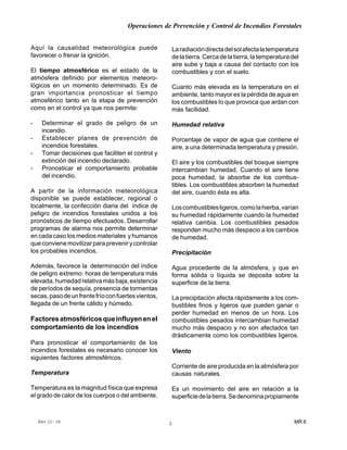 Operaciones de Prevención y Control de Incendios Forestales
MR 6Rev 10- 06 2
Aquí la causalidad meteorológica puede
favorecer o frenar la ignición.
El tiempo atmosférico es el estado de la
atmósfera definido por elementos meteoro-
lógicos en un momento determinado. Es de
gran importancia pronosticar el tiempo
atmosférico tanto en la etapa de prevención
como en el control ya que nos permite:
- Determinar el grado de peligro de un
incendio.
- Establecer planes de prevención de
incendios forestales.
- Tomar decisiones que faciliten el control y
extinción del incendio declarado.
- Pronosticar el comportamiento probable
del incendio.
A partir de la información meteorológica
disponible se puede establecer, regional o
localmente, la confección diaria del índice de
peligro de incendios forestales unidos a los
pronósticos de tiempo efectuados. Desarrollar
programas de alarma nos permite determinar
en cada caso los medios materiales y humanos
queconvienemovilizarparaprevenirycontrolar
los probables incendios.
Además, favorece la determinación del índice
de peligro extremo: horas de temperatura más
elevada,humedadrelativamásbaja,existencia
de períodos de sequía, presencia de tormentas
secas,pasodeunfrentefríoconfuertesvientos,
llegada de un frente cálido y húmedo.
Factoresatmosféricosqueinfluyenenel
comportamiento de los incendios
Para pronosticar el comportamiento de los
incendios forestales es necesario conocer los
siguientes factores atmosféricos.
Temperatura
Temperatura es la magnitud física que expresa
el grado de calor de los cuerpos o del ambiente.
Laradiacióndirectadelsolafectalatemperatura
delatierra.Cercadelatierra,latemperaturadel
aire sube y baja a causa del contacto con los
combustibles y con el suelo.
Cuanto más elevada es la temperatura en el
ambiente, tanto mayor es la pérdida de agua en
los combustibles lo que provoca que ardan con
más facilidad.
Humedad relativa
Porcentaje de vapor de agua que contiene el
aire, a una determinada temperatura y presión.
El aire y los combustibles del bosque siempre
intercambian humedad. Cuando el aire tiene
poca humedad, la absorbe de los combus-
tibles. Los combustibles absorben la humedad
del aire, cuando ésta es alta.
Loscombustiblesligeros,comolahierba,varían
su humedad rápidamente cuando la humedad
relativa cambia. Los combustibles pesados
responden mucho más despacio a los cambios
de humedad.
Precipitación
Agua procedente de la atmósfera, y que en
forma sólida o líquida se deposita sobre la
superficie de la tierra.
La precipitación afecta rápidamente a los com-
bustibles finos y ligeros que pueden ganar o
perder humedad en menos de un hora. Los
combustibles pesados intercambian humedad
mucho más despacio y no son afectados tan
drásticamente como los combustibles ligeros.
Viento
Corriente de aire producida en la atmósfera por
causas naturales.
Es un movimiento del aire en relación a la
superficiedelatierra.Sedenominapropiamente
 