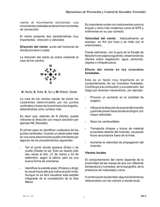 Operaciones de Prevención y Control de Incendios Forestales
MR 6Rev 10- 06 3
viento al movimiento horizontal. Los
movimientosverticalessedenominancorrientes
de convección.
El viento presenta dos características muy
importantes: dirección y velocidad.
Dirección del viento: punto del horizonte de
donde proviene o sopla.
La dirección del viento se indica mediante la
rosa de los vientos.
N, Norte; E, Este; S, Sur y W (West), Oeste
La rosa de los vientos resulta de tomar los
cuadrantes determinados por los puntos
cardinales y trazar las bicectrices a los ángulos,
obteniéndose ocho rumbos más.
Es decir que, además de N (Norte), puede
indicarse la dirección con mayor precisión por
ejemplo NE (Noreste).
El primer paso es identificar cualquiera de los
puntos cardinales. Cuando un observador está
en una zona desconocida puede orientarse por
algunos de los procedimientos siguientes:
- Ver el punto donde aparece (Este) o se
oculta (Oeste) el sol. Esto es exacto sólo
dos veces al año, 21 de marzo y 22 de
setiembre, según la latitud, pero es una
buena forma de orientarse.
- Identificar la estrella polar (Polaris) y dirigir
la visual hacia ella que indica el polo norte.
Aunque no es fácil visualizar esta estrella
integrante de la constelación de la Osa
Menor.
Es importante contar con instrumentos como la
brújula u otros más modernos como el GPS y
entrenarse en su uso correcto.
Velocidad del viento : habitualmente se
expresa en Km por hora y se mide con el
anemómetro.
Puede estimarse, con la guía de la Escala de
Beaufort(verpáginasiguiente),observandolos
efectos sobre vegetación, agua, personas,
objetos e infraestructura.
Efecto del viento en los incendios
forestales.
Este es un factor muy importante en el
comportamiento de los incendios forestales.
Contribuye a la combustión y a la extensión del
fuego por diversos mecanismos, por ejemplo:
- Provoca un aumento en la cantidad de
oxígeno.
- Influyeenladireccióndeavancedelincendio
ypermitepreverhaciadondesedirigirá con
mayor velocidad.
- Seca los combustibles.
- Transporta chispas y trozos de material
encendido delante del incendio, causando
focos secundarios fuera de la línea.
- Aumenta la velocidad de propagación del
incendio.
Vientos locales
El comportamiento del viento depende de la
proximidad de las masas de aire con diferente
temperatura y humedad, de la topografía, de la
presencia de nubosidad y otros.
Acontinuaciónsedecribenalgunosfenómenos
relacionados con los vientos a escala local.
N
S
EW
N
ESE
NW
SW
 
