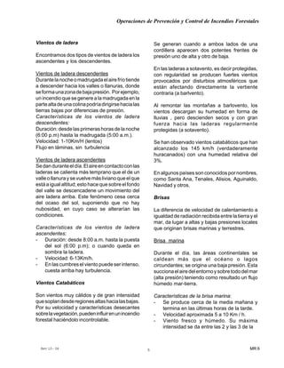 Operaciones de Prevención y Control de Incendios Forestales
MR 6Rev 10- 06 5
Vientos de ladera
Encontramos dos tipos de vientos de ladera los
ascendentes y los descendentes.
Vientos de ladera descendentes
Durantelanocheomadrugadaelairefríotiende
a descender hacia los valles o llanuras, donde
seformaunazonadebajapresión. Porejemplo,
un incendio que se genere a la madrugada en la
partealtadeunacolinapodríadirigirsehacialas
tierras bajas por diferencias de presión.
Características de los vientos de ladera
descendentes:
Duración: desde las primeras horas de la noche
(6:00 p.m) hasta la madrugada (5:00 a.m.).
Velocidad: 1-10Km/H (lentos)
Flujo en láminas, sin turbulencia
Vientos de ladera ascendentes
Sedanduranteeldía.Elaireencontactoconlas
laderas se calienta más temprano que el de un
valleollanuraysevuelvemáslivianoqueelque
estáaigualaltitud;estohacequesobreelfondo
del valle se descencadene un movimiento del
aire ladera arriba. Este fenómeno cesa cerca
del ocaso del sol, suponiendo que no hay
nubosidad, en cuyo caso se alterarían las
condiciones.
Características de los vientos de ladera
ascendentes:
- Duración: desde 8:00 a.m. hasta la puesta
del sol (6:00 p.m); o cuando queda en
sombra la ladera.
- Velocidad: 6-13Km/h.
- En las cumbres el viento puede ser intenso,
cuesta arriba hay turbulencia.
Vientos Catabáticos
Son vientos muy cálidos y de gran intensidad
quesoplandesderegionesaltashacialasbajas.
Por su velocidad y características desecantes
sobrelavegetación,puedeninfluirenunincendio
forestal haciéndolo incontrolable.
Se generan cuando a ambos lados de una
cordillera aparecen dos potentes frentes de
presión uno de alta y otro de baja.
En las laderas a sotavento, es decir protegidas,
con regularidad se producen fuertes vientos
provocados por disturbios atmosféricos que
están afectando directamente la vertiente
contraria (a barlvento).
Al remontar las montañas a barlovento, los
vientos descargan su humedad en forma de
lluvias , pero descienden secos y con gran
fuerza hacia las laderas regularmente
protegidas (a sotavento).
Se han observado vientos catabáticos que han
alcanzado los 145 km/h (verdaderamente
huracanados) con una humedad relativa del
3%.
En algunos países son conocidos por nombres,
como Santa Ana, Tenales, Alisios, Aguinaldo,
Navidad y otros.
Brisas
La diferencia de velocidad de calentamiento a
igualdad de radiación recibida entre la tierra y el
mar, da lugar a altas y bajas presiones locales
que originan brisas marinas y terrestres.
Brisa marina
Durante el día, las áreas continentales se
caldean más que el océano o lagos
circundantes; se origina una baja presión. Esta
succionaelairedelentornoysobretododelmar
(alta presión) teniendo como resultado un flujo
húmedo mar-tierra.
Características de la brisa marina:
- Se produce cerca de la media mañana y
termina en las últimas horas de la tarde.
- Velocidad aproximada 5 a 10 Km / h.
- Viento fresco y húmedo. Su máxima
intensidad se da entre las 2 y las 3 de la
 