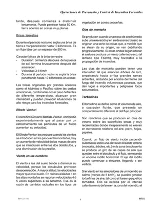 Operaciones de Prevención y Control de Incendios Forestales
MR 6Rev 10- 06 6
tarde, después comienza a disminuir
lentamente. Puede penetrar hasta 50 Km.
tierra adentro en costas muy planas.
Brisas terrestres
Durante el período nocturno sopla una brisa de
tierra a mar penetrando hasta 10 kilómetros. Es
un flujo tibio con un espesor de 500 m.
Características de la brisa terrestre:
- Duración: comienza después de la puesta
de sol, termina bruscamente después del
amanecer.
- Velocidad 3-6 Km/h
- Durante el período nocturno sopla la brisa
penetrando hasta 10 kilómetros en el mar.
Las brisas originadas por grandes océanos
como el Atlántico y Pacífico sobre las costas
americanas,combinadasconelpasodefrentes
de diferente temperatura, alcanzan gran
intensidad y pueden provocar situaciones de
alto riesgo para los incendios forestales.
Efecto Venturi
ElcientíficoGiovanniBattistaVenturi,comprobó
experimentalmente que al pasar por un
estrechamiento las partículas de un fluído
aumentan su velocidad.
El Efecto Venturi se produce cuando los vientos
seintroducenenlospasosentremontañas,hay
un aumento de velocidad de las masas de aire
que se introducen entre los dos obstáculos, y
una disminución de la presión.
Viento en las cumbres
El viento a ras del suelo tiende a disminuir su
velocidad, porque los obstáculos provocan
desaceleración. Amayoraltitud,lavelocidades
mayor que en el suelo. En colinas aisladas o en
las altas montañas se reportan velocidades 4 ó
5 veces superiores a su contorno. Esa es la
razón de cambios radicales en los tipos de
vegetación en zonas pequeñas.
Olas de montaña
Se producen cuando una masa de aire húmedo
sube una elevación y en su descenso brusco se
originan una serie de ondas que, a medida que
se alejan de su origen, se van debilitando
progresivamente. Si estas ondas llegan a tocar
elsueloseproduceunvientocalienteyseco,(el
lamado tipo Foehn), muy favorable a la
propagación de incendios.
Las olas de montaña pueden tener una
intensidad tal que arrancan árboles de raíz,
arrastrando hacia arriba grandes ramas
ardientes, lanzando por encima del frente del
fuego del incendio voluminosas pavesas, que
dan lugar a importantes y peligrosos focos
secundarios.
Torbellinos
El torbellino se define como el volumen de aire,
o cualquier fluido, que presenta un
comportamiento diferente al del flujo principal.
Son remolinos que se producen en días de
verano sobre las superficies secas y muy
recalentadas donde inesperamente se elevan
en movimiento rotatorio del aire, polvo, hojas,
papeles.
Cuando un flujo de viento incide perpendi-
cularmentesobreunaelavaciónlinealdeterreno
(montaña,árboles,etc.)enlazonadesotavento
se produce un giro de las capas de aire que
quedan entre el obstáculo y el flujo, semejando
un enorme rodillo horizontal. El eje del rodillo
puede comenzar a elevarse, llegando a ser
vertical.
Sielvientoenlosalrededoresdeunincendioes
calmo (menos de 5 km/h), se pueden generar
torbellinos de aire, tal como si fuesen pequeños
tornados. Ello se explica por el intenso
calentamientodelaireenlazonadelincendio,el
 