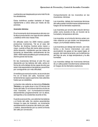 Operaciones de Prevención y Control de Incendios Forestales
MR 6Rev 10- 06 7
cualtiendeaserdesplazadoporairemásfríode
los alrededores.
Estos torbrllinos pueden trasladar el fuego
rápidamente a otros sitios por medio de las
pavesas.
Inversión térmica
Es el incremento de la temperatura del aire con
la altura produciendo una capa de aire caliente
y estática entre dos masas frías.
En altitudes sobre los 2000 metros pueden
producirse inversiones. Tal es el caso del
Pacífico de América Central entre marzo y
mayo, cuando el flujo del viento alisio provoca
dicha situación, impidiendo que las nubes de
tormenta se desarrollen verticalmente de los
2000-4000metrosdealtitudyporconsecuencia,
disminuyendo las lluvias.
En las inversiones térmicas el aire frío que
desciende por las laderas del valle, actúa en
forma de cuña debajo de las capas de aire que
estanmásseparadasenlasladerasyseenfrían
por consiguiente con más dificultad.
A medida que avanza la noche, se acumula aire
frío en el fondo del valle, haciendo subir
lentamente las capas superiores más calientes
hasta que se estabiliza.
La banda más caliente se denomina Cinturón
Térmico y se suele situar a los 2/3 tercios del
fondo del valle. En el cinturon térmico el aíre es
más inestable, con humedadesnormales
descendentes progresivamente con la altura,
semejantes a los existentes durante el día.
Cuandoavanzaeldía,ysecalientanlasladeras
y el fondo del valle, los vientos ascendentes
rompen la capa de inversión, se incrementa
sensiblemente el ascenso del viento por valle
y ladera, descendiendo por su centro al fondo
del valle por convección.
Comportamiento de los incendios en las
inversiones térmicas
Los incendios debajo de inversiones térmicas
del valle pueden transformarse súbitamente en
fuegos de los llamados explosivos.
Los incendios por encima del cinturón térmico
arden como durante el día, en función de la
humedad y temperatura del aire.
Los incendios en el cinturón térmico arden con
más violencia ya que existe una temperatura
mayor y la humedad relativa menor.
Los incendios por debajo del cinturón, son más
lentos y de menor intensidad, con gran
acumulación de gases en las capas bajas, el
secado del matorral es lento, por la deficiencia
del flujo de aire, la baja temperatura y la alta
humedad.
Los incendios debajo de inverciones témicas
de un valle pueden transformarse súbitamente
en fuegos de los llamados explosivos.
____________________________________
 