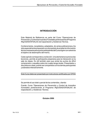 Rev 10/ 05
Operaciones de Prevención y Control de Incendios Forestales
MR 1-1-
INTRODUCCIÓN
Este Material de Referencia es parte del Curso "Operaciones de
PrevenciónyControldeIncendiosForestalespertenecientealPrograma
IRg/USAID/OFDALAC de Capacitación y Asistencia Técnica.
Contiene textos, recopilados y adaptados, de varias publicaciones y ha
sidoespecialmentepreparadoconelpropósitodeampliarlainformación
técnicanecesariaparaquelosparticipantesdelCursologrenconsolvencia
el objetivo de desempeño del mismo.
Cadacapítulocorrespondeaunalección.Unaatentalecturapreviaalas
lecciones, permite al participante prepararse para la interacción en la
sala de clases. Es útil también para que anote los puntos de difícil
comprensión o aquellos sobre los cuales tenga dudas. Presentados y
discutidosenclase,podránsercompartidosconlosdemásparticipantes
yaclaradosinteractivamente.
_______________________________________________________
Este Curso debe ser presentado por instructores certificados por OFDA
_________________________________________________________________________
Se permite el uso total o parcial de los contenidos, citando:
Fuente: Curso "Operaciones de Prevención y Control de Incendios
Forestales perteneciente al Programa IRg/USAID/OFDALAC de
Capacitación y Asistencia Técnica.
_______________________________________________________
Octubre 2006
 