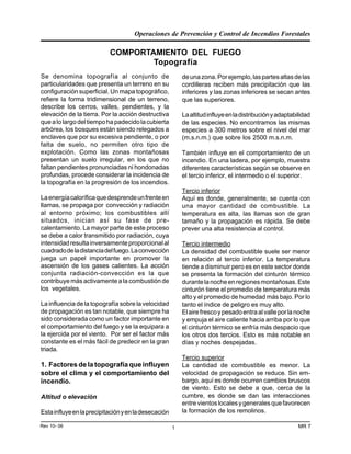 Operaciones de Prevención y Control de Incendios Forestales
MR 7Rev 10- 06 1
COMPORTAMIENTO DEL FUEGO
Topografía
Se denomina topografía al conjunto de
particularidades que presenta un terreno en su
configuración superficial. Un mapa topográfico,
refiere la forma tridimensional de un terreno,
describe los cerros, valles, pendientes, y la
elevación de la tierra. Por la acción destructiva
quealolargodeltiempohapadecidolacubierta
arbórea, los bosques están siendo relegados a
enclaves que por su excesiva pendiente, o por
falta de suelo, no permiten otro tipo de
explotación. Como las zonas montañosas
presentan un suelo irregular, en los que no
faltan pendientes pronunciadas ni hondonadas
profundas, procede considerar la incidencia de
la topografía en la progresión de los incendios.
Laenergíacaloríficaquedesprendeunfrenteen
llamas, se propaga por convección y radiación
al entorno próximo; los combustibles allí
situados, inician así su fase de pre-
calentamiento. La mayor parte de este proceso
se debe a calor transmitido por radiación, cuya
intensidadresultainversamenteproporcionalal
cuadradodeladistanciadelfuego.Laconvección
juega un papel importante en promover la
ascensión de los gases calientes. La acción
conjunta radiación-convección es la que
contribuye más activamente a la combustión de
los vegetales.
La influencia de la topografía sobre la velocidad
de propagación es tan notable, que siempre ha
sido considerada como un factor importante en
el comportamiento del fuego y se la equipara a
la ejercida por el viento. Por ser el factor más
constante es el más fácil de predecir en la gran
triada.
1. Factores de la topografía que influyen
sobre el clima y el comportamiento del
incendio.
Altitud o elevación
Estainfluyeenlaprecipitaciónyenladesecación
deunazona.Porejemplo,laspartesaltasdelas
cordilleras reciben más precipitación que las
inferiores y las zonas inferiores se secan antes
que las superiores.
Laaltitudinfluyeenladistribuciónyadaptabilidad
de las especies. No encontramos las mismas
especies a 300 metros sobre el nivel del mar
(m.s.n.m.) que sobre los 2500 m.s.n.m.
También influye en el comportamiento de un
incendio. En una ladera, por ejemplo, muestra
diferentes características según se observe en
el tercio inferior, el intermedio o el superior.
Tercio inferior
Aquí es donde, generalmente, se cuenta con
una mayor cantidad de combustible. La
temperatura es alta, las llamas son de gran
tamaño y la propagación es rápida. Se debe
prever una alta resistencia al control.
Tercio intermedio
La densidad del combustible suele ser menor
en relación al tercio inferior. La temperatura
tiende a disminuir pero es en este sector donde
se presenta la formación del cinturón térmico
durantelanocheenregionesmontañosas.Este
cinturón tiene el promedio de temperatura más
alto y el promedio de humedad más bajo. Por lo
tanto el índice de peligro es muy alto.
Elairefrescoypesadoentraalvalleporlanoche
y empuja el aire caliente hacia arriba por lo que
el cinturón térmico se enfría más despacio que
los otros dos tercios. Esto es más notable en
días y noches despejadas.
Tercio superior
La cantidad de combustible es menor. La
velocidad de propagación se reduce. Sin em-
bargo, aquí es donde ocurren cambios bruscos
de viento. Esto se debe a que, cerca de la
cumbre, es donde se dan las interacciones
entrevientoslocalesygeneralesquefavorecen
la formación de los remolinos.
 