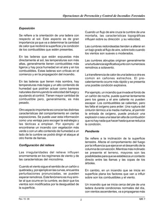 Operaciones de Prevención y Control de Incendios Forestales
MR 7Rev 10- 06 2
Exposición
Se refiere a la orientación de una ladera con
respecto al sol. Este aspecto es de gran
importancia ya que va a determinar la cantidad
de calor que recibirá la superficie y la condición
de los combustibles que estén presentes.
En las laderas que están expuestas más
directamente al sol, las temperaturas son más
altas, generalmente tienen combustibles más
ligeros y hay poca humedad en el aire y en los
combustibles. Estas laderas son críticas en el
comienzo y en la propagación del incendio.
En las laderas que tienen más sombra, hay
temperaturas más bajas y un alto contenido de
humedad que podrían actuar como barreras
naturalesdisminuyendolavelocidaddelfuegoy
ayudando al control. Tienen mayor cantidad de
combustible pero, generalmente, es más
pesado.
Otroaspectoimportanteesconocerlasdistintas
características del comportamiento en ciertas
exposiciones. Se puede usar esta información
como una ventaja para escoger la estrategia y
las tácticas a emplear. Por ejemplo: al
encontrarse un incendio con vegetación más
verde o con un alto contenido de humedad a un
lado de la cumbre se podrá dirigir el ataque al
otro frente de llamas.
Configuración del relieve
Las irregularidades del relieve influyen
enormemente en los regímenes de viento y de
las características del microclima.
Cuando el viento sigue el sentido de un cañón o
quebraday,porejemploenlascurvas,encuentra
perturbaciones pronunciadas, se pueden
esperarremolinos.Estefenómenoesmuysimi-
lar al que ocurre en la cumbre, es decir que los
vientos son modificados por la desigualdad de
la superficie.
Cuando un flujo de aire cruza la cumbre de una
montaña, las características topográficas
influyen sobre su dirección y su velocidad.
Las cumbres redondeadas tienden a alterar en
un bajo grado al flujo de aire, sobre todo cuando
los vientos son suaves o moderados.
Las cumbres abruptas originan generalmente
unaturbulenciasignificativajuntoconnumerosos
remolinos a sotavento.
Latransferenciadecalordeunaladeraaotraes
común en cañones estrechos. El pre-
calentamiento ocurre más rápido y se presenta
una posible condición explosiva.
Porejemplo,unincendioqueinvadeelfondode
un cañón de noche, puede quemar lentamente
pero los gases y el aire caliente no pueden
escapar. Los combustibles se calientan, pero
les falta el oxígeno para arder. Una ruptura del
cinturón térmico a la media mañana, al permitir
la entrada de oxígeno, puede producir una
explosiónoseaunatasatanaltadecombustión
quenohaynadaquehacerhastaquesereduzca
la condición.
Pendiente
Se refiere a la inclinación de la superficie
terrestre. Afecta el comportamiento del fuego
por la influencia que ejerce en el desarrollo de la
columnadeconvección.Mientrasmásinclinado
se presente el terreno, mayores son las
posibilidadesparaqueseestablezcauncontacto
directo entre las llamas y las copas de los
árboles.
En cambio, en un incendio que se inicia en
superficie plana los factores que van a influir
sobre son los combustibles y el viento.
Un incendio que se inicia cerca del pie de una
ladera durante condiciones normales del día,
con vientos ascendentes, va a propagarse más
 