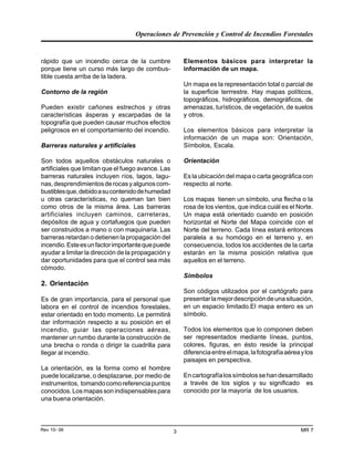 Operaciones de Prevención y Control de Incendios Forestales
MR 7Rev 10- 06 3
rápido que un incendio cerca de la cumbre
porque tiene un curso más largo de combus-
tible cuesta arriba de la ladera.
Contorno de la región
Pueden existir cañones estrechos y otras
características ásperas y escarpadas de la
topografía que pueden causar muchos efectos
peligrosos en el comportamiento del incendio.
Barreras naturales y artificiales
Son todos aquellos obstáculos naturales o
artificiales que limitan que el fuego avance. Las
barreras naturales incluyen ríos, lagos, lagu-
nas,desprendimientosderocasyalgunoscom-
bustiblesque,debidoasucontenidodehumedad
u otras características, no queman tan bien
como otros de la misma área. Las barreras
artificiales incluyen caminos, carreteras,
depósitos de agua y cortafuegos que pueden
ser construidos a mano o con maquinaria. Las
barreras retardan o detienen la propagación del
incendio.Esteesunfactorimportantequepuede
ayudar a limitar la dirección de la propagación y
dar oportunidades para que el control sea más
cómodo.
2. Orientación
Es de gran importancia, para el personal que
labora en el control de incendios forestales,
estar orientado en todo momento. Le permitirá
dar información respecto a su posición en el
incendio, guiar las operaciones aéreas,
mantener un rumbo durante la construcción de
una brecha o ronda o dirigir la cuadrilla para
llegar al incendio.
La orientación, es la forma como el hombre
puede localizarse, o desplazarse, por medio de
instrumentos, tomandocomoreferenciapuntos
conocidos.Losmapassonindispensablespara
una buena orientación.
Elementos básicos para interpretar la
información de un mapa.
Un mapa es la representación total o parcial de
la superficie terrrestre. Hay mapas políticos,
topográficos, hidrográficos, demográficos, de
amenazas, turísticos, de vegetación, de suelos
y otros.
Los elementos básicos para interpretar la
información de un mapa son: Orientación,
Símbolos, Escala.
Orientación
Es la ubicación del mapa o carta geográfica con
respecto al norte.
Los mapas tienen un símbolo, una flecha o la
rosa de los vientos, que indica cuiál es el Norte.
Un mapa está orientado cuando en posición
horizontal el Norte del Mapa coincide con el
Norte del terreno. Cada línea estará entonces
paralela a su homóogo en el terreno y, en
consecuencia, todos los accidentes de la carta
estarán en la misma posición relativa que
aquellos en el terreno.
Símbolos
Son códigos utilizados por el cartógrafo para
presentarlamejordescripcióndeunasituación,
en un espacio limitado.El mapa entero es un
símbolo.
Todos los elementos que lo componen deben
ser representados mediante líneas, puntos,
colores, figuras, en ésto reside la principal
diferenciaentreelmapa,lafotografíaaéreaylos
paisajes en perspectiva.
Encartografíalossímbolossehandesarrollado
a través de los siglos y su significado es
conocido por la mayoría de los usuarios.
 