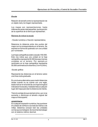 Operaciones de Prevención y Control de Incendios Forestales
MR 7Rev 10- 06 4
Escala
Relación de tamaño entre la representación de
un objeto real y la imagen representada.
Los mapas son representaciones, hasta
millonesdevecesmáspequeñas,quelaporción
de la superficie de la tierra que representan.
Maneras de indicar la escala
- Escala numérica o fracción representativa.
Relaciona la distancia entre dos puntos del
mapa con la correspondiente en el terreno. Se
expresa en forma de quebrado con una unidad
por numerador.
Lashojascartográficasestánaescala1/50.000.
Esto nos indica que una unidad en la hoja
cartográficarepresenta50.000deesasmismas
unidades en el terreno. Por ejemplo,un
centímetro en la hoja cartográfica representa
50.000centímetrosenelterreno(1cm=0,5Km).
-Escala gráfica
Representa las distancias en el terreno sobre
una línea recta graduada.
Es una buena alternativa para medir distancias
rectas cuando no se cuenta con una regla,
basta marcar en el borde de una hoja la longitud
indicadaenlaescalay trasladaréstaacualquier
lugar del mapa para leer la distancia de interés.
Tiene la ventaja de que siempre sirve, aun si se
aumenta o disminuye el tamaño original del
mapa al fotocopiarlo.
ADVERTENCIA
Encualquierexpresiónnumérica,hayquetener
el cuidado de verificar si se trata de metros o de
millas. Debemos conocer bien las unidades
conlasquesetrabajará.Serecomiendatrabajar
con el sistema métrico decimal.
-----------------------------------------------
 