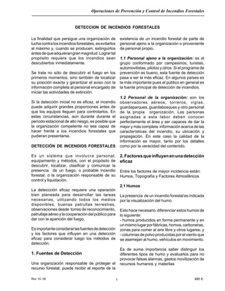 Rev 10- 06
Operaciones de Prevención y Control de Incendios Forestales
MR 81
La finalidad que persigue una organización de
luchacontralosincendiosforestales,esevitarlos
al máximo y, cuando se producen, extinguirlos
antesdequeadquierangranmagnitud.Logrartal
propósito requiere que los incendios sean
descubiertos inmediatamente.
Se trata no sólo de descubrir el fuego en los
primeros momentos, sino también de localizar
su posición exacta y garantizar el aviso con la
información completa al personal encargado de
iniciar las actividades de extinción.
Si la detección inicial no es eficaz, el incendio
puede adquirir grandes proporciones antes de
que los equipos lleguen para controlarlos. En
estas circunstancias, aún durante durante el
período estacional de alto riesgo, es posible que
la organización competente no sea capaz de
hacer frente a los incendios forestales que
pudieran presentarse.
DETECCIÓN DE INCENDIOS FORESTALES
Es un sistema que involucra personal,
equipamiento y métodos, con el propósito de
descubrir, localizar, clasificar y comunicar la
presencia de un fuego, o probable incendio
forestal, o la organización responsable de su
control y liquidación.
La deteccción eficaz requiere una operación
bien planeada para desarrollar las tareas
necesarias, utilizando todos los medios
disponibles, buenas patrullas terrestres,
observaciones desde torres de reconocimiento,
patrullajeaéreoylacooperacióndelpúblicopara
dar con la aparición del fuego.
Esimportanteconsiderarlasfuentesdedetección
y los factores que influyen en una detección
eficaz para considerar luego los métodos de
detección.
1. Fuentes de Detección
Una organización responsable de proteger el
recurso forestal, puede recibir el reporte de la
DETECCION DE INCENDIOS FORESTALES
existencia de un incendio forestal de parte de
personal ajeno a la organización o proveniente
de personal propio.
1.1 Personal ajeno a la organización: es el
grupo conformado por campesinos, turistas,
automovilistas, pilotos y otros. Si el programa de
prevención es bueno, esta fuente de detección
pasa a ser la más eficaz. En algunos países es
la más importante pues el público en general es
la fuente principal de detección de incendios.
1.2 Personal de la organización: son los
observadores aéreos, torreros, vigías,
guardaparques, guardabosques y otro personal
de la propia organización. Las personas
asignadas a esta labor deben conocer
perfectamente el área y ser capaces de dar la
mejor y más completa información acerca de las
características del incendio, su ubicación y
propagación. En este caso la calidad de la
información es mayor, tanto por los detalles
como por la veracidad del contenido.
2.Factoresqueinfluyenenunadetección
eficaz
Entre los factores de mayor incidencia están:
Humos, Topografía y Factores Atmosféricos
2.1 Humos
La presencia de un incendio forestal es indicada
por la visualización del humo.
Esto hace necesario diferenciar estos humos de
lo siguiente:
- humos producidos en forma permanente y en
unmismolugarporfábricas,hornos,carboneras,
zonas para comer al aire libre y otros lugares; y
- columnas de polvo producidas por el viento que
se asemejan al humo, vehículos en movimiento.
Es de suma importancia saber distinguir los
diferentes tipos de humo y evaluarlos para no
provocar falsas alarmas, gastos movilización de
recursos humanos y materilas
 