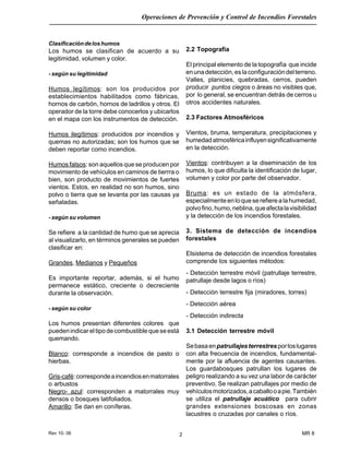 Rev 10- 06
Operaciones de Prevención y Control de Incendios Forestales
MR 82
Clasificacióndeloshumos
Los humos se clasifican de acuerdo a su
legitimidad, volumen y color.
- según su legitimidad
Humos legítimos: son los producidos por
establecimientos habilitados como fábricas,
hornos de carbón, hornos de ladrillos y otros. El
operador de la torre debe conocerlos y ubicarlos
en el mapa con los instrumentos de detección.
Humos ilegítimos: producidos por incendios y
quemas no autorizadas; son los humos que se
deben reportar como incendios.
Humos falsos: son aquellos que se producen por
movimiento de vehículos en caminos de tierrra o
bien, son producto de movimientos de fuertes
vientos. Estos, en realidad no son humos, sino
polvo o tierra que se levanta por las causas ya
señaladas.
- según su volumen
Se refiere a la cantidad de humo que se aprecia
al visualizarlo, en términos generales se pueden
clasificar en:
Grandes, Medianos y Pequeños
Es importante reportar, además, si el humo
permanece estático, creciente o decreciente
durante la observación.
- según su color
Los humos presentan diferentes colores que
puedenindicareltipodecombustiblequeseestá
quemando.
Blanco: corresponde a incendios de pasto o
hierbas.
Gris-café:correspondeaincendiosenmatorrales
o arbustos
Negro- azul: corresponden a matorrales muy
densos o bosques latifoliados.
Amarillo: Se dan en coníferas.
2.2 Topografía
El principal elemento de la topografía que incide
enunadetección,eslaconfiguracióndelterreno.
Valles, planicies, quebradas, cerros, pueden
producir puntos ciegos o áreas no visibles que,
por lo general, se encuentran detrás de cerros u
otros accidentes naturales.
2.3 Factores Atmosféricos
Vientos, bruma, temperatura, precipitaciones y
humedadatmosféricainfluyensignificativamente
en la detección.
Vientos: contribuyen a la diseminación de los
humos, lo que dificulta la identificación de lugar,
volumen y color por parte del observador.
Bruma: es un estado de la atmósfera,
especialmenteenloqueserefierealahumedad,
polvofino,humo,neblina,queafectalavisibilidad
y la detección de los incendios forestales.
3. Sistema de detección de incendios
forestales
Elsistema de detección de incendios forestales
comprende los siguientes métodos:
- Detección terrestre móvil (patrullaje terrestre,
patrullaje desde lagos o ríos)
- Detección terrestre fija (miradores, torres)
- Detección aérea
- Detección indirecta
3.1 Detección terrestre móvil
Sebasaenpatrullajesterrestresporloslugares
con alta frecuencia de incendios, fundamental-
mente por la afluencia de agentes causantes.
Los guardabosques patrullan los lugares de
peligro realizando a su vez una labor de carácter
preventivo. Se realizan patrullajes por medio de
vehículosmotorizados,acaballooapie.También
se utiliza el patrullaje acuático para cubrir
grandes extensiones boscosas en zonas
lacustres o cruzadas por canales o ríos.
 