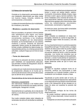 Rev 10- 06
Operaciones de Prevención y Control de Incendios Forestales
MR 83
3.2 Detección terrestre fija
Consiste en la observación permanente desde
una instalación determinada que debe contar
con buenos mapas, brújulas, sistema de
comunicaciones y binoculares.
Ladetecciónterrestrefijatienedosmodalidades,
los miradores y las torres.
- Miradores o puestos de observación
Esta se considera, en general, la forma aislada
más satisfactoria para lograr una buena
detección. El simple empleo de lugares
convenientes (similares a los miradores
turísticos), escogidos por los observadores
terrestres, se ha transformado en una práctica
moderna y precisa. Dotando de personal
capacitado ciertos puntos de observación que
brindan amplia visibilidad de determinadas zo-
naspodrádescubrirse,enuntiempopreviamente
calculado, cualquier fuego que se inicie en esas
zonas.
- Torres de observación
Consiste en la ubicación de torres en áreas de
gran visibilidad, con equipamiento adecuado,
que permiten a través de triangulación ubicar el
sitio exacto de un incendio.
La detección por medio de torres de observación
es ampliamente utilizada en el mundo por la
carenciadeaeronavesobienporlosaltoscostos
que se derivan de su operación.
Características de las torres de observación
Estructura y equipamiento
Son estructuras métalicas o de madera sobre
las cuales se ha construido una caseta, de forma
cuadrangular, hexagonal o circular.
Generalmente son cuadradas, de no más de 2x2
metros y a una altura que varía entre los 10 y los
30 metros.
Sus cuatro costados deben estar rodeados de
ventanales devidrioafindefacilitarlavisibilidad.
Debenposeercomodidadparaelalojamientodel
torrero y contar con equipo básico: radioco-
municación, binoculares, alidada, brújula, mapa
del área a cubrir, agua y servicio sanitario. Hay
torres instaladas como vivienda del torrero. En
esos casos tienen, además, cocina y dormitorio.
Algunastorresagreganotrosinstrumentos,tales
como los meteorológicos: pluviómetro,
anemómetro, termómetro e higrómetro.
En todos los casos, las torres están conectadas
con una Central de Operaciones
Ubicación
Estas unidades se establecen en áreas bien
escogidas, teniendo en cuenta la seguridad, la
comodidad, algún medio de acceso y una alta
visibilidad.
Es muy importante tomar en cuenta los aspectos
topográficos del lugar. Por este motivo, se eligen
sectores de altura para evitar los puntos ciegos
o áreas no visibles que, por lo general, se
encuentran detrás de cerros u otros accidentes
naturales. Los humos de incendios que se
producenenlospuntosciegosyenlasquebradas,
demoran a veces mucho tiempo en aparecer a
la vista del observador. El fuego puede recorrer
largas distancias antes de que el humo sea
detectado.
Operación
Se basa en visualizar cualquier humo en el
horizonte, verificar con binoculares si éste
corresponde a un incendio forestal y ubicar su
localización con la alidada, brújula y mapa.
Visualizado el punto donde sale el humo, se
informaalaCentraldeOperaciones,éstasolicita
a una segunda torre que dirija la visual hacia ese
punto y por intersección de las visuales en un
mapa se ubica con exactitud la posición del
incendio.
Ventajas
Las principales ventajas de las torres de
observación son:
- Se puede mantener vigilancia permanente
sobre el área observada, incluso durante la
noche.
- Trabajandoconotratorrepermitelaubicación
 
