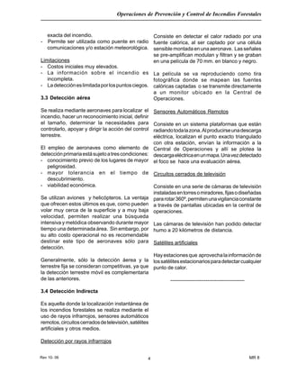 Rev 10- 06
Operaciones de Prevención y Control de Incendios Forestales
MR 84
exacta del incendio.
- Permite ser utilizada como puente en radio
comunicaciones y/o estación meteorológica.
Limitaciones
- Costos iniciales muy elevados.
- La información sobre el incendio es
incompleta.
- Ladeteccióneslimitadaporlospuntosciegos.
3.3 Detección aérea
Se realiza mediante aeronaves para localizar el
incendio, hacer un reconocimiento inicial, definir
el tamaño, determinar la necesidades para
controlarlo, apoyar y dirigir la acción del control
terrestre.
El empleo de aeronaves como elemento de
detecciónprimariaestásujetoatrescondiciones:
- conocimiento previo de los lugares de mayor
peligrosidad.
- mayor tolerancia en el tiempo de
descubrimiento.
- viabilidad económica.
Se utilizan aviones y helicópteros. La ventaja
que ofrecen estos últimos es que, como pueden
volar muy cerca de la superficie y a muy baja
velocidad, permiten realizar una búsqueda
intensiva y metódica observando durante mayor
tiempo una determinada área. Sin embargo, por
su alto costo operacional no es recomendable
destinar este tipo de aeronaves sólo para
detección.
Generalmente, sólo la detección áerea y la
terrestre fija se consideran competitivas, ya que
la detección terrestre móvil es complementaria
de las anteriores.
3.4 Detección Indirecta
Es aquella donde la localización instantánea de
los incendios forestales se realiza mediante el
uso de rayos infrarrojos, sensores automáticos
remotos,circuitoscerradosdetelevisión,satélites
artificiales y otros medios.
Detección por rayos infrarrojos
Consiste en detectar el calor radiado por una
fuente calórica, al ser captado por una célula
sensiblemontadaenunaaeronave. Lasseñales
se pre-amplifican modulan y filtran y se graban
en una película de 70 mm. en blanco y negro.
La película se va reproduciendo como tira
fotográfica donde se mapean las fuentes
calóricas captadas o se transmite directamente
a un monitor ubicado en la Central de
Operaciones.
Sensores Automáticos Remotos
Consiste en un sistema plataformas que están
radiandotodalazona.Alproducirseunadescarga
eléctrica, localizan el punto exacto triangulado
con otra estación, envían la información a la
Central de Operaciones y allí se plotea la
descargaeléctricaenunmapa.Unavezdetectado
el foco se hace una evaluación aérea.
Circuitos cerrados de televisión
Consiste en una serie de cámaras de televisión
instaladasentorresomiradores,fijasodiseñadas
pararotar360º,permitenunavigilanciaconstante
a través de pantallas ubicadas en la central de
operaciones.
Las cámaras de televisión han podido detectar
humo a 20 kilómetros de distancia.
Satélites artificiales
Hayestacionesque aprovechalainformaciónde
lossatélitesestacionariosparadetectarcualquier
punto de calor.
------------------------------------------
 