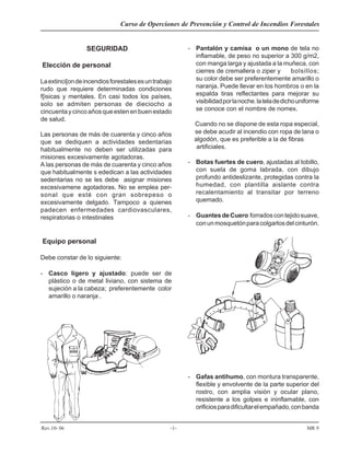 Curso de Operciones de Prevención y Control de Incendios Forestales
Rev.10- 06 -1- MR 9
SEGURIDAD
Elección de personal
Laextinci[ondeincendiosforestalesesuntrabajo
rudo que requiere determinadas condiciones
f[isicas y mentales. En casi todos los países,
solo se admiten personas de dieciocho a
cincuentaycincoañosqueestenenbuenestado
de salud.
Las personas de más de cuarenta y cinco años
que se dediquen a actividades sedentarias
habitualmente no deben ser utilizadas para
misiones excesivamente agotadoras.
A las personas de más de cuarenta y cinco años
que habitualmente s ededican a las actividades
sedentarias no se les debe asignar misiones
excesivamene agotadoras. No se emplea per-
sonal que esté con gran sobrepeso o
excesivamente delgado. Tampoco a quienes
padecen enfermedades cardiovasculares,
respiratorias o intestinales
Equipo personal
Debe constar de lo siguiente:
- Casco ligero y ajustado: puede ser de
plástico o de metal liviano, con sistema de
sujeción a la cabeza; preferentemente color
amarillo o naranja .
- Pantalón y camisa o un mono de tela no
inflamable, de peso no superior a 300 g/m2,
con manga larga y ajustada a la muñeca, con
cierres de cremallera o ziper y bolsillos;
su color debe ser preferentemente amarillo o
naranja. Puede llevar en los hombros o en la
espalda tiras reflectantes para mejorar su
visibilidadporlanoche.lateladedichouniforme
se conoce con el nombre de nomex.
Cuando no se dispone de esta ropa especial,
se debe acudir al incendio con ropa de lana o
algodón, que es preferible a la de fibras
artificiales.
- Botas fuertes de cuero, ajustadas al tobillo,
con suela de goma labrada, con dibujo
profundo antideslizante, protegidas contra la
humedad, con plantilla aislante contra
recalentamiento al transitar por terreno
quemado.
- GuantesdeCuero forradoscontejidosuave,
conunmosquetónparacolgarlosdelcinturón.
- Gafas antihumo, con montura transparente,
flexible y envolvente de la parte superior del
rostro, con amplia visión y ocular plano,
resistente a los golpes e ininflamable, con
orificiosparadificultarelempañado,conbanda
 