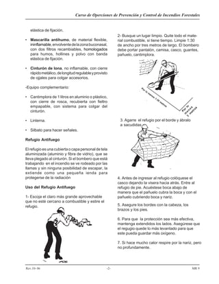 Curso de Operciones de Prevención y Control de Incendios Forestales
Rev.10- 06 -2- MR 9
elástica de fijación.
• Mascarilla antihumo, de material flexible,
ininflamable,envolventedelazonabuconasal,
con dos filtros recambiables, homologados
para humos, hollines y polvo con banda
elástica de fijación.
• Cinturón de lona, no inflamable, con cierre
rápidometálico,delongitudregulableyprovisto
de ojjales para colgar accesorios.
-Equipo complementario:
• Cantimplora de 1 litros en aluminio o plástico,
con cierre de rosca, recubierta con fieltro
empapable, con sistema para colgar del
cinturón.
• Linterna.
• Silbato para hacer señales.
Refugio Antifuego
El refugio es una cubierta o capa personal de tela
aluminizada (aluminio y fibra de vidrio), que se
lleva plegado al cinturón. Si el bombero que está
trabajando en el incendio se ve rodeado por las
llamas y sin ninguna posibilidad de escapar, la
extiende como una pequeña ienda para
protegerse de la radiación
Uso del Refugio Antifuego
1- Escoja el claro más grande aprovechable
que no esté cercano a combustible y estire el
refugio.
2- Busque un lugar limpio. Quite todo el mate-
rial combustible, si tiene tiempo. Limpie 1:30
de ancho por tres metros de largo. El bombero
debe portar pantalón, camisa, casco, guantes,
pañuelo, cantimplora.
Por lo
m
enos
1:30
m
etros
Por
lo
m
en
o
s
m
etros
3
3. Agarre el refugio por el borde y ábralo
a sacudidas
4. Antes de ingresar al refugio colóquese el
casco dejando la visera hacia atrás. Entre al
refugio de pie. Acuéstese boca abajo de
manera que el pañuelo cubra la boca y con el
pañuelo cubriendo boca y nariz.
5. Asegure los bordes con la cabeza, los
brazos y los pies.
6. Para que la protección sea más efectiva,
mantenga extendidos los lados. Asegúrese que
el regugio quede lo más levantado para que
este pueda guardar más oxígeno.
7. Si hace mucho calor respire por la nariz, pero
no profundamente.
 