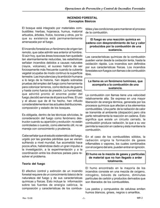 Rev 10-06
Operaciones de Prevención y Control de Incendios Forestales
MR 2-1-
INCENDIO FORESTAL
Conceptos Básicos
tiblesylascondicionesparamantenerelproceso
de la combustión.
El fuego es una reacción química en
cadena con desprendimiento de luz y calor
producidos por la combustión de una
sustancia.
Las características químicas de la combustión
pueden variar desde la oxidación lenta, hasta la
oxidación rápida. Los incendios son definidos
por sus características físicas. Los incendios
forestalessonfuegosconllamasodecombustión
libre.
La llama es un fenómeno luminoso, que
acompaña a la combustión de una
sustancia.
La combustión con llamas tiene una velocidad
relativamente alta. Se expresa en una mayor
liberación de energía térmica, generada por los
procesos químicos que afectan a los elementos
combustibles. Una parte de la radiación de calor
se transmite al ambiente (disipación) pero otra
parte retroalimenta la reacción en cadena. Esto
significa que existe un circuito cerrado, la
combustión produce radiación, la que a su vez
permite la reacción en cadena y ésta mantiene la
combustión.
En el caso de los combustibles sólidos, la
radiación origina la formación de gases
inflamables o vapores, los cuales combinados
coneloxígenodelaire,puedenentrarenignición.
El humo es la mezcla de gases y partículas
de material que no han llegado a arder
totalmente.
El humo encontrado en la mayoría de los
incendios consiste en una mezcla de oxígeno,
nitrogéno, bióxido de carbono, diminutas
partículas de carbón y productos derivados que
son liberados de los combustibles.
Los pastos y compuestos de celulosa emiten
humos blancos, grises, negros o amarillos.
El bosque está integrado por materiales com-
bustibles: hierbas, hojarasca, humus, matorral
arbustos, árboles, frutos, tocones y otros, por lo
que su existencia está permanentemente
amenazada por el fuego.
El incendio forestal es un fenómeno de origen tan
remoto, que cabe admitir sea anterior al hombre.
Si aún hoy, que las áreas boscosas han quedado
tan alarmantemente reducidas, las estadísticas
señalan incendios debidos a causas naturales
(rayos, volcanes), el suceso habría de ser
forzosamente más frecuente cuando la cubierta
vegetal ocupaba de modo continuo la superficie
terrestre.Lasimprudenciasylaambiciónhumana
a lo largo de la historia, han dejado sobradas
pruebas del empleo del fuego como herramienta
para colonizar terrenos, como tácticas de guerra
y hasta como fuerza de presión. La humanidad,
que advirtió pronto el enorme poder del
fuego,decidió servirse de él para sus fines. El uso
y el abuso que de él ha hecho, han influido
considerablementeenlasactualesdistribuciones,
composición y estado de los bosques.
Es obligada, dentro de las técnicas silvícolas, la
consideración del fuego como fenómeno des-
tructor cuando su aparición y evolución no están
controladas o cuando, como elemento útil, no se
maneja con conocimiento y prudencia.
Cabeseñalarqueelestudiosistemáticodelfuego,
urgido por las grandes pérdidas que se vienen
sufriendo a nivel mundial, fue acometido hace
pocos años, habiéndose dado un gran impulso a
la investigación, a la experimentación y a la
coordinación entre los diversos países para re-
solver el problema.
Teoría del fuego
El efectivo control y extinción de un incendio
forestal requiere de un conocimiento básico de la
naturaleza del fuego y de sus características
químicas y físicas. Esto incluye la información
sobre las fuentes de energía calórica, la
composición y características de los combus-
 