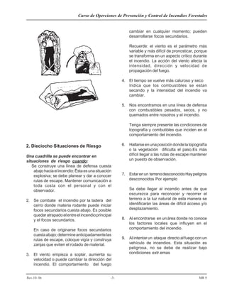 Curso de Operciones de Prevención y Control de Incendios Forestales
Rev.10- 06 -3- MR 9
2. Dieciocho Situaciones de Riesgo
Una cuadrilla se puede encontrar en
situaciones de riesgo cuando:
Se construye una línea de defensa cuesta
abajohaciaelincendio:Ëstaesunasituación
explosiva; se debe planear y dar a conocer
rutas de escape. Mantener comunicación a
toda costa con el personal y con el
observador.
2. Se combate el incendio por la ladera del
cerro donde materia rodante puede iniciar
focos secundarios cuesta abajo. Es posible
quedaratrapadoelentreelincendioprincipal
y el focos secundarios.
En caso de originarse focos secundarios
cuestaabajo;determineanticipadamentelas
rutas de escape, coloque vigía y construya
zanjas que eviten el rodado de material.
3. El viento empieza a soplar, aumenta su
velocidad o puede cambiar la dirección del
incendio. El comportamiento del fuego
topografía y combutibles que inciden en el
comportamiento del incendio.
6. Hallarseenunaposicióndondelatopografía
o la vegetación dificulta el paso.Es más
difícil llegar a las rutas de escape mantener
un puesto de observación.
7. Estarenun terrenodesconocidoHaypeligros
desconocidos Por ejemplo
Se debe llegar al incendio antes de que
oscurezca para reconocer y recorrer el
terreno a la luz natural de esta manera se
identificarán las áreas de difícil acceso y/o
desplazamiento.
8. Al encontrarse en un área donde no conoce
los factores locales que influyen en el
comportamiento del incendio.
9. Al intentar un ataque directo al fuego con un
vehículo de incendios. Esta situación es
peligrosa, no se debe de realizar bajo
condiciones extr.emas
cambiar en cualquier momento; pueden
desarrollarse focos secundarios.
Recuerde: el viento es el parámetro más
variable y más difícil de pronosticar, porque
se transforma en un aspecto crítico durante
el incendio. La acción del viento afecta la
intensidad, dirección y velocidad de
propagación del fuego.
4. El tiempo se vuelve más caluroso y seco
Indica que los combustibles se estan
secando y la intensidad del incendio va
cambiar.
5. Nos encontramos en una línea de defensa
con combustibles pesados, secos, y no
quemados entre nosotros y el incendio.
Tenga siempre presente las condiciones de
 