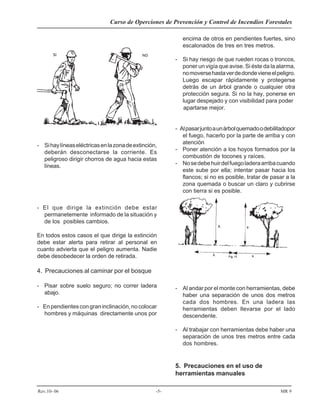 Curso de Operciones de Prevención y Control de Incendios Forestales
Rev.10- 06 -5- MR 9
- Sihaylíneaseléctricasenlazonadeextinción,
deberán desconectarse la corriente. Es
peligroso dirigir chorros de agua hacia estas
líneas.
- El que dirige la extinción debe estar
permanetemente informado de la situación y
de los posibles cambios.
En todos estos casos el que dirige la extinción
debe estar alerta para retirar al personal en
cuanto advierta que el peligro aumenta. Nadie
debe desobedecer la orden de retirada.
4. Precauciones al caminar por el bosque
- Pisar sobre suelo seguro; no correr ladera
abajo.
- Enpendientescongraninclinación,nocolocar
hombres y máquinas directamente unos por
encima de otros en pendientes fuertes, sino
escalonados de tres en tres metros.
- Si hay riesgo de que rueden rocas o troncos,
poner un vigía que avise. Si éste da la alarma,
nomoversehastaverdedondevieneelpeligro.
Luego escapar rápidamente y protegerse
detrás de un árbol grande o cualquier otra
protección segura. Si no la hay, ponerse en
lugar despejado y con visibilidad para poder
apartarse mejor.
- Alpasarjuntoaunárbolquemadoodebilitadopor
el fuego, hacerlo por la parte de arriba y con
atención
- Poner atención a los hoyos formados por la
combustión de tocones y raíces.
- Nosedebehuirdelfuegoladeraarribacuando
este sube por ella; intentar pasar hacia los
flancos; si no es posible, tratar de pasar a la
zona quemada o buscar un claro y cubrirse
con tierra si es posible.
- Al andar por el monte con herramientas, debe
haber una separación de unos dos metros
cada dos hombres. En una ladera las
herramientas deben llevarse por el lado
descendente.
- Al trabajar con herramientas debe haber una
separación de unos tres metros entre cada
dos hombres.
5. Precauciones en el uso de
herramientas manuales
 