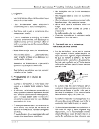 Curso de Operciones de Prevención y Control de Incendios Forestales
Rev.10- 06 -6- MR 9
a) En general:
- Lasherramientasdebenmantenerseenbuen
estado de conservación.
- Cada herramienta debe emplearse
únicamente para su aplicación específica.
-- Cuando no está en uso, la herramienta debe
guardarse en su sitio.
- Cuando se está en el trabajo y no se está
utilizando la herramienta, se le debe dejar en
sitio bien visible apoyada contra un árbol, un
tocónoenunacuneta,conlosbordesafilados
hacia abajo.
- No se deben arrojar nunca las herramientas,
- Atención a las astillas que pueden saltar a los
ojos y al cortar brotes o ramas dobladas que
pueden saltar y golpear.
Atención a los árboles secos, cuya madera
quebradiza puede producir lesiones.
- Cuando haya que eliminar una raíz, es mejor
cortarla que tirar de ella.
6. Precauciones en el empleo de
motosierras
- Cuando se transportan, el motor debe estar
parado y la espada debe colocarse hacia
atrás.
- Al utilizarlas, debe haber una separación en-
treequiposdemotosierrasequivalentealdoble
de la altura de los árboles que están apeando.
Estos equipos deben estar coordinados
previamenteparaquecadaunosepaeltrabajo
que realizan los otros.
- El arranque de la motosierra no debe hacerse
en el mismo sitio en que se ha llenado el
depósitodecombustible.Nodebehabergente
alrededor.
- Al usarla, los pies deben estar separados y el
cuerpo debe tener buena estabilidad.
- No manejarla con los brazos demasiado
estirados.
- Hay riesgo de rebote al cortar con la punta de
la espada.
- Conviene tomar precauciones contra el ruido,
las vibraciones y los gases de escape.
- No se debe dejar la motosierra junto a un
fuego.
- No se debe fumar cuando se utiliza la
motosierra.
- La cadena debe estar bien afilada.
- Cualquier operación en la motosierra debe
hacerse con el motor parado.
7. Precauciones en el empleo de
vehículos y carros bomba
- Los los vehículos y carros bomba, aunque
vayan hacia un incendio, deben respetar las
leyes de tránsito vigentes, especialmente en
lo que se refiere a señales de ALTO,
adelantamientos y semáforos. Si usa sirena y
luz roja o va escoltado por la Policía , puede
saltarse las señales, pero tomando siempre
precauciones .
- El carro bomba debe ser manejado por un
equipo de dos personas como mínimo, una
para los mandos de la bomba y otra para la
lanza de la manguera. Este personal debe
llevar el mismo equipo de protección.
- El coche bomba debe situarse apartado de la
dirección de avance del fuego, para limitar la
acción del calor radiante sobre el equipo.
- Si el coche bomba está en una pista hacia la
que sube el fuego y éste progresa muy
rápidamente, no es recomendable intentar
atajar el frente de fuego directamente con el
coche. Es preferible que éste retroceda para
 