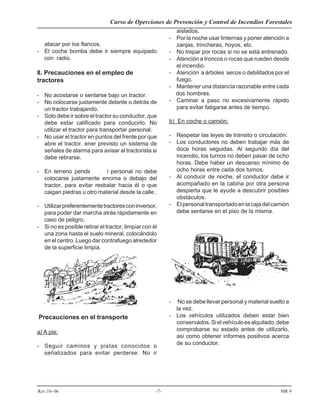 Curso de Operciones de Prevención y Control de Incendios Forestales
Rev.10- 06 -7- MR 9
atacar por los flancos.
- El coche bomba debe ir siempre equipado
con radio.
8. Precauciones en el empleo de
tractores
- No acostarse o sentarse bajo un tractor.
- No colocarse justamente delante o detrás de
un tractor trabajando.
- Solo debe ir sobre el tractor su conductor, que
debe estar calificado para conducirlo. No
utilizar el tractor para transportar personal.
- No usar el tractor en puntos del frente por que
abre el tractor. ener previsto un sistema de
señales de alarma para avisar al tractorista si
debe retirarse.
- En terreno pendiente, el personal no debe
colocarse justamente encima o debajo del
tractor, para evitar resbalar hacia él o que
caigan piedras u otro material desde la calle .
- Utilizarpreferentementetractoresconinversor,
para poder dar marcha atrás rápidamente en
caso de peligro.
- Si no es posible retirar el tractor, limpiar con él
una zona hasta el suelo mineral, colocándolo
en el centro. Luego dar contrafuego alrededor
de la superficie limpia.
Precauciones en el transporte
a) A pie:
- Seguir caminos y pistas conocidos o
señalizados para evitar perderse. No ir
aislados.
- Por la noche usar linternas y poner atención a
zanjas, trincheras, hoyos, etc.
- No trepar por rocas si no se está entrenado.
- Atención a troncos o rocas que rueden desde
el incendio.
- Atención a árboles secos o debilitados por el
fuego.
- Mantener una distancia razonable entre cada
dos hombres.
- Caminar a paso no excesivamente rápido
para evitar fatigarse antes de tiempo.
b) En coche o camión:
- Respetar las leyes de tránsito o circulación.
- Los conductores no deben trabajar más de
doce horas seguidas. Al segundo día del
incendio, los turnos no deben pasar de ocho
horas. Debe haber un descanso mínimo de
ocho horas entre cada dos turnos.
- Al conducir de noche, el conductor debe ir
acompañado en la cabina por otra persona
despierta que le ayude a descubrir posibles
obstáculos.
- Elpersonaltransportadoenlacajadelcamión
debe sentarse en el piso de la misma.
- No se debe llevar personal y material suelto a
la vez.
- Los vehículos utilizados deben estar bien
conservados.Sielvehículoesalquilado,debe
comprobarse su estado antes de utilizarlo,
asi como obtener informes positivos acerca
de su conductor.
 