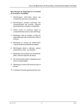 Curso de Operciones de Prevención y Control de Incendios Forestales
Rev.10- 06 -8- MR 9
Diez Normas de Seguridad en el Control
de Incendios Forestales:
1. Manténgase informado sobre las
condiciones del clima y pronósticos.
2. Manténgase siempre enterado del
comportamiento del incendio. Observe
personalmente o emplee un explorador.
3. Actúe contra el incendio según el
comportamiento actual y futuro del fuego.
4. Mantenga rutas de escape y zonas de
seguridad para todo el personal y delas a
conocer.
5. Mantenga un puesto de observación
cuando exista la posibilidad de peligro.
6. Manténgase alerta y calmado, piense
claramente y actúe con decisión.
7. Mantenga comunicación con el personal,
jefes y fuerzas adjuntas de apoyo.
8. De instrucciones claras y asegúrese que
fueron comprendidas.
9. Mantenga el control del personal todo el
tiempo.
10. Controle el incendio agresivamente, pero
 
