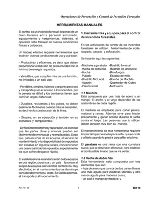 Operaciones de Prevención y Control de Incendios Forestales
Rev 10- 06 1 MR 10
El control de un incendio forestal depende de un
buen balance entre personal entrenado,
equipamiento y herramientas. Además, el
operador debe trabajar en buenas condiciones
físicas y psíquicas.
Un trabajo efectivo requiere herramientas que
estén en buenas condiciones de uso y que sean:
- Productivas y eficientes, es decir que deben
proporcionar el máximo de productividad con el
mínimo de energía requerida;
- Versátiles, que cumplan más de una función ,
no limitadas a un solo uso;
- Portátiles, simples, livianas y seguras para uso
y transporte pues el acceso a los incendios por
lo general es difícil y los bomberos tienen que
caminar largas distancias;
- Durables, resistentes a los golpes, no deben
quebrarse fácilmente cuando más se necesitan,
es decir en la construcción de la línea;
- Simples, en su operación y también en su
estructura y componentes;
-Defácilmantenimientoyreparación,esesencial
que las partes clave y uniones puedan ser
fácilmente desmontadas y reemplazadas. Dado
que, para muchos de los equipos, el servicio de
mantenimiento y la disponibilidad de repuestos
son escasos en algunos países, conviene tener
unabuenacantidadderepuestos,especialmente
los que sufren desgaste rápido.
El establecerunaestandarizacióndelosequipos
en una región, provincia o un país favorece el
acopiodeequiposenincendiosconflictivos.Hay
efectividad en el mantenimiento y se disminuye
considerablementesucosto.Sefacilitaademás,
el transporte y almacenamiento.
HERRAMIENTAS MANUALES
1. Herramientas y equipos para el control
de incendios forestales
En las actividades de control de los incendios
forestales se utilizan herramientas,de corte,
raspado, cavado y sofocación .
Se tratarán aquí las siguientes:
-Machete y garabato -Rastrillo forestal
-Hacha de doble filo -Rastrillo de jardinería
-Hacha -Batefuegos
-Pulaski -Escoba de millo
-Rastrillo Mc Leod -Bomba de Mochila
-Azadón -Quemador de Goteo
-Pala forestal -Motosierra
1.1 Machete
Está compuesto por una hoja de acero y un
mango. El ancho y el largo dependen de las
costumbres de cada región.
El machete es empleado para cortar pastos,
matorral y ramas. Además sirve para limpiar
previamente y ganar acceso durante la lucha
contra el fuego. Las personas que lo utilicen
deben conocer muy bien su manejo.
El mantenimiento de esta herramienta requiere
limpiarlahojaconaceiteparaevitarqueseoxide
y afilarla usando la piedra para afilar o la lima.
El garabato es una rama con una curvatura
suave,queseobtieneenelbosque,parasostener
el combustible liviano que se va cortar.
1.2 Hacha de doble Filo
Esta herramienta está compuesta por tres
elementos que son:
- hoja de acero que consta de dos partes filosas
una más aguda para maderas blandas y otra
menos aguda para maderas duras;
- un astil o mango de madera; y
 