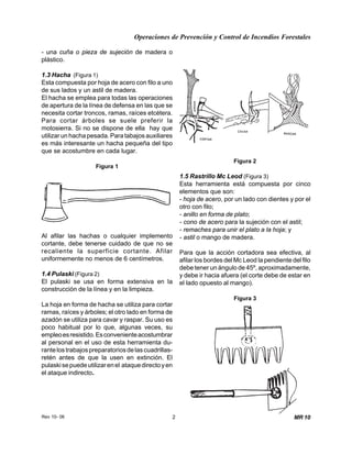 Operaciones de Prevención y Control de Incendios Forestales
Rev 10- 06 2 MR 10
Figura 3
- una cuña o pieza de sujeción de madera o
plástico.
1.3 Hacha (Figura 1)
Esta compuesta por hoja de acero con filo a uno
de sus lados y un astil de madera.
El hacha se emplea para todas las operaciones
de apertura de la línea de defensa en las que se
necesita cortar troncos, ramas, raíces etcétera.
Para cortar árboles se suele preferir la
motosierra. Si no se dispone de ella hay que
utilizar un hacha pesada. Para tabajos auxiliares
es más interesante un hacha pequeña del tipo
que se acostumbre en cada lugar.
Figura 1
Al afilar las hachas o cualquier implemento
cortante, debe tenerse cuidado de que no se
recaliente la superficie cortante. Afilar
uniformemente no menos de 6 centímetros.
1.4 Pulaski (Figura 2)
El pulaski se usa en forma extensiva en la
construcción de la línea y en la limpieza.
La hoja en forma de hacha se utiliza para cortar
ramas, raíces y árboles; el otro lado en forma de
azadón se utiliza para cavar y raspar. Su uso es
poco habitual por lo que, algunas veces, su
empleoesresistido.Esconvenienteacostumbrar
al personal en el uso de esta herramienta du-
rantelostrabajospreparatoriosdelascuadrillas-
retén antes de que la usen en extinción. El
pulaskisepuedeutilizarenel ataquedirectoyen
el ataque indirecto.
Figura 2
1.5 Rastrillo Mc Leod (Figura 3)
Esta herramienta está compuesta por cinco
elementos que son:
- hoja de acero, por un lado con dientes y por el
otro con filo;
- anillo en forma de plato;
- cono de acero para la sujeción con el astil;
- remaches para unir el plato a la hoja; y
- astil o mango de madera.
Para que la acción cortadora sea efectiva, al
afilar los bordes del Mc Leod la pendiente del filo
debe tener un ángulo de 45º, aproximadamente,
y debe ir hacia afuera (el corte debe de estar en
el lado opuesto al mango).
 