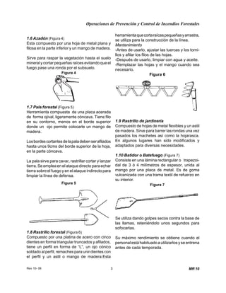 Operaciones de Prevención y Control de Incendios Forestales
Rev 10- 06 3 MR 10
1.6 Azadón (Figura 4)
Esta compuesto por una hoja de metal plana y
filosa en la parte inferior y un mango de madera.
Sirve para raspar la vegetación hasta el suelo
mineral y cortar pequeñas raíces evitando que el
fuego pase una ronda por el subsuelo.
Figura 4
1.7 Pala forestal (Figura 5)
Herramienta compuesta de una placa acerada
de forma ojival, ligeramente cóncava. Tiene filo
en su contorno, menos en el borde superior
donde un ojo permite colocarle un mango de
madera.
Losbordescortantesdelapaladebenserafilados
hasta unos 9cms del borde superior de la hoja,
en la parte cóncava.
La pala sirve para cavar, rastrillar cortar y lanzar
tierra. Se emplea en el ataque directo para echar
tierra sobre el fuego y en el ataque indirecto para
limpiar la línea de defensa.
Figura 5
FILO
1.8 Rastrillo forestal (Figura 6)
Compuesto por una platina de acero con cinco
dientes en forma triangular truncados y afilados,
tiene un perfil en forma de “L”, un ojo cónico
soldado al perfil, remaches para unir dientes con
el perfil y un astil o mango de madera.Esta
herramientaquecortaraícespequeñasyarrastra,
se utiliza para la construcción de la línea.
Mantenimiento
-Antes de usarlo, ajustar las tuercas y los torni-
llos y afilar los filos de las hojas.
-Después de usarlo, limpiar con agua y aceite.
-Remplazar las hojas y el mango cuando sea
necesario.
Figura 6
1.9 Rastrillo de jardinería
Compuesto de hojas de metal flexibles y un astil
de madera. Sirve para barrer las rondas una vez
pasados los machetes así como la hojarasca.
En algunos lugares han sido modificados y
adaptados para diversas necesidades.
1.10 Batidor o Batefuego (Figura 7)
Consiste en una lámina rectangular o trapezoi-
dal de 3 ó 4 milímetros de espesor, unida al
mango por una placa de metal. Es de goma
vulcanizada con una trama textil de refuerzo en
su interior.
Figura 7
Se utiliza dando golpes secos contra la base de
las llamas, reteniéndolo unos segundos para
sofocarlas.
Su máximo rendimiento se obtiene cuando el
personalestáhabituadoautilizarlosyseentrena
antes de cada temporada.
 