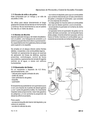 Operaciones de Prevención y Control de Incendios Forestales
Rev 10- 06 4 MR 10
1.11 Escoba de millo o de palma
Está compuesta por un mango y un rollo de
escobilla o millo.
Se utiliza para atacar directamente el fuego
golpeando la base de las llamas en forma fuerte
y continua. No se recomienda su uso en pastos
de más de un metro de altura.
1.12 Bomba de Mochila
Aparatoaplicadordeagua,demetalodeplástico,
con un pistón, una manguera de conexión y un
extremoquepermitechorrollenoopulverización.
,
Sucapacidadesdecincogalonesytienecorreaje
para sujeción a la espalda.
Se emplea en el ataque directo sobre frentes
débiles, incipientes o de combustibles ligeros.
También en operaciones de apoyo en quemas
de aplicación de líneas de defensa, quemas
prescritas, contrafuegos, control de focos
secundarios y operaciones de remate.El agente
extintor es el agua, a veces con aditivos
humectantes.
1.13 Quemador de Goteo
Es un recipiente o depósito de 4,5 litros
aproximadamente, con:
- válvula para regular entrada de aire;
- anillo de cierre;
- tubo antirretorno de goteo;
- boquilla;
- quemador.
Elrecipientesepuedellenarconquerosenopuro
o con una mezcla de 2 partes de diesel (gasoil)
y una 1 parte de gasolina (nafta). Es importante
respetar estas proporciones. Usar más gasolina
es peligroso y si se aumenta la proporción de
diesel es difícil encenderlo.
Para usarlo:
- se saca la boquilla del interior del depósito y se
coloca en posición;
- se abre la válvula de aire;
- se inclina el depósito para que el combustible
que contiene descienda por el tubo antirretorno
de goteo y empape el quemador, que consiste
en una esponja de amianto;
- se deja gotear la mezcla sobre el combustible
seco que se desea quemar y se lo enciende;
- se enciende el quemador en la llama de dicho
combustible;
- el operador toma el quemador de goteo con la
mano del lado a encender, con la boquilla hacia
atrásyabajo,mirandoelterrenoquepisa,camina
hacia el frente mientras el combustible que va
rociandoseenciendeconlallamadelquemador.
 