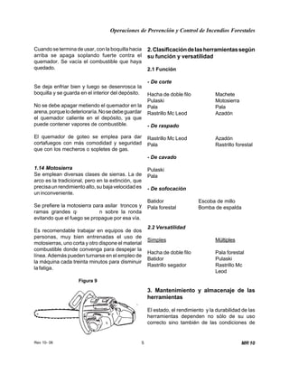 Operaciones de Prevención y Control de Incendios Forestales
Rev 10- 06 5
Figura 9
MR 10
Cuando se termina de usar, con la boquilla hacia
arriba se apaga soplando fuerte contra el
quemador. Se vacía el combustible que haya
quedado.
Se deja enfriar bien y luego se desenrosca la
boquilla y se guarda en el interior del depósito.
No se debe apagar metiendo el quemador en la
arena,porquelodeterioraría.Nosedebeguardar
el quemador caliente en el depósito, ya que
puede contener vapores de combustible.
El quemador de goteo se emplea para dar
cortafuegos con más comodidad y seguridad
que con los mecheros o sopletes de gas.
1.14 Motosierra
Se emplean diversas clases de sierras. La de
arco es la tradicional, pero en la extinción, que
precisa un rendimiento alto, su baja velocidad es
un inconveniente.
Se prefiere la motosierra para asilar troncos y
ramas grandes que queden sobre la ronda
evitando que el fuego se propague por esa vía.
Es recomendable trabajar en equipos de dos
personas, muy bien entrenadas el uso de
motosierras, uno corta y otro dispone el material
combustible donde convenga para despejar la
línea. Además pueden turnarse en el empleo de
la máquina cada treinta minutos para disminuir
la fatiga.
2.Clasificacióndelasherramientassegún
su función y versatilidad
2.1 Función
- De corte
Hacha de doble filo Machete
Pulaski Motosierra
Pala Pala
Rastrillo Mc Leod Azadón
- De raspado
Rastrillo Mc Leod Azadón
Pala Rastrillo forestal
- De cavado
Pulaski
Pala
- De sofocación
Batidor Escoba de millo
Pala forestal Bomba de espalda
2.2 Versatilidad
Simples Múltiples
Hacha de doble filo Pala forestal
Batidor Pulaski
Rastrillo segador Rastrillo Mc
Leod
3. Mantenimiento y almacenaje de las
herramientas
El estado, el rendimiento y la durabilidad de las
herramientas dependen no sólo de su uso
correcto sino también de las condiciones de
 