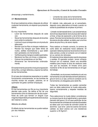 Operaciones de Prevención y Control de Incendios Forestales
Rev 10- 06 6 MR 10
almacenaje y mantenimiento.
3.1 Mantenimiento
Es el que realizamos antes y después de utilizar
cualquier herramienta, sin esperar que presente
daños.
Es muy importante:
- Lavar las herramientas después de cada
uso.
- Secar las herramientas después de lavarlas
para evitar la oxidación.
- Lubricar lo que corresponda con el producto
adecuado.
- Revisar que los filos no tengan melladuras.
- Revisar los mangos que estén libres de
nudos, astillas reventaduras y que estén
bien apretados a la herramienta.
- Verificarquelosmangosnoesténquemados.
- Mantener los filos con limas o molejones.
- Colocar los protectores en los filos.
- Almacenar las herramientas ordenada-
mente.
Elmantenimientopreventivoincluyelareparación
de los filos, corregir defectos y reparar los daños
de las herramientas.
En el caso de motosierras repararlas si no están
funcionando correctamente, en las bombas de
mochila revisar los acoples, pistones, en el
quemador de goteo cambiar empaques.
Afilado
En las herramientas con filo es muy importante
atender este punto. Se define el filo de una
herramienta como la intersección de dos super-
ficies de corte que forman un ángulo cuya
magnituddependeráprincipalmentedeladureza
del material a cortar.
Métodos de afilado
El afilado de las herramientas se puede realizar
por dos métodos.
- Limando las caras de la herramienta.
- Esmerilando de las caras de la herramienta.
El método más adecuado es el esmerilado,
dejando como alternativa el limado cuando no
exista la posibilidad de emplear el primero
-Limado:esdemasiadolento.Lascaracterísticas
de la limas dependerán de la dureza del material
a limar, el tipo de operación y de la forma de la
pieza. Para las herramientas de control; que son
de aceros de alta calidad, se debe usar una lima
plana de pica fina y de acero rápido.
Para realizar un limado correcto, la carrera de
corte debe de realizarse hacia adelante. El
operador deberá presionar levemente la lima en
esta carrera y evitar el contacto con el material
en su carrera de retroceso.
Elmaterialalimardeberáestarexentodegrasas
y aceites. El operador evitará tomar contacto
manual con el material. Usará una escobilla
metálica para limpiar la lima de residuos cada
vez que se necesite. El limado sirve para
mantener el filo de las herramientas en el lugar
de trabajo.
- Esmerilado, es el proceso mediante el cual una
herramienta circular llamada esmeril (abrasivo),
gira en torno a un eje y entra en contacto con la
herramienta y la desgasta para darle filo.
Todas las herramientas se pueden esmerilar
pero se debe seleccionar la muela adecuada,
operar correctamente y respetar medidas de
seguridad.
Para seleccionar la muela deben considerarse
su dureza (que le da el aglutinante) y granulado
(tamaño del grano). En el caso particular de las
herramientasdecombatedeincendiosforestales
se debe usar una muela de corindón (óxido de
aluminio) que sirve para los aceros de buena
calidad, es decir aceros con una resistencia
superior a 35 Kg/mm2
.
 