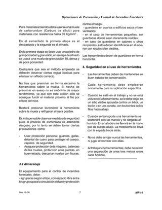 Operaciones de Prevención y Control de Incendios Forestales
Rev 10- 06 7 MR 10
Para materiales blandos debe usarse una muela
de carborundum (Carburo de silicio) para
materiales con resistencia hasta 35 Kg/mm2
.
En el esmerilado la primera etapa es el
desbastado y la segunda es el afinado.
En la primera etapa se debe usar una piedra de
granporosidadygranulado,enlaetapadeafinado
se usará una muela de granulación 80, densa y
de poca porosidad.
Cualquiera que sea el método empleado se
deberán observar ciertas reglas básicas para
efectuar un afilado correcto.
No hay que presionar en forma excesiva la
herramienta sobre la muela. El hecho de
presionar en exeso no es sinónimo de mayor
rendimiento, ya que con esta acción sólo se
consigue fundir el material próximo al filo por
efecto del roce.
Bastará presionar levemente la herramienta
sobre la muela y refrigerar si fuera posible.
Esindispensableobservarmedidasdeseguridad
pues el proceso de esmerilado es altamente
riesgoso, por lo tanto se deben tomar ciertas
precauciones como:
- Usar protección personal: guantes, gafas,
delantal de cuero para proteger el cuerpo,
zapatos de seguridad.
- Asegurarproteccióndelamáquina, balanceo
de las muelas, protección a las piedras, en
buen estado, descartar muelas con fisuras.
3.2 Almacenaje
El equipamiento para el control de incendios
forestales, debe:
- agruparse según el tipo, con espacio libre entre
losgruposparalacirculacióndelaireyprotección
contra el fuego
- guardarse en cuartos o edificios secos y bien
ventilados;
- en el caso de herramientas pequeñas, ser
guardadas donde sean claramente visibles;
- en caso de guardarse en cajones u otros
recipientes, éstos deben identificarse en el exte-
rior con rótulos bien visibles.
Las herramientas deben de guardarse en forma
horizontal.
4. Seguridad en el uso de herramientas
- Las herramientas deben de mantenerse en
buen estado de conservación.
- Cada herramienta debe emplearse
únicamente para su aplicación específica.
- Cuando se está en el trabajo y no se está
utilizandolaherramienta,seledebedejaren
un sitio visible apoyada contra un árbol, un
tocón o en una cuneta, con los bordes de los
filos hacia abajo.
- Cuando se transporte una herramienta se
sostendrá con las manos y no cargada al
hombro. En una ladera se llevará en la mano
que da cuesta abajo. La motosierra se lleva
con la espada hacia atrás.
- No se debe arrojar nunca las herramientas,
ni jugar o bromear con ellas.
- Al trabajar con herramientas, debe de existir
una separación de unos tres metros entre
cada hombre.
-------------------------------------------------
 