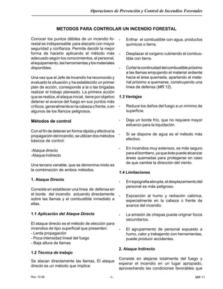 Rev 10-06
Operaciones de Prevención y Control de Incendios Forestales
-1- MR 11
Conocer los puntos débiles de un incendio fo-
restal es indispensable para atacarlo con mayor
seguridad y confianza. Permite decidir la mejor
forma de hacerlo aplicando el método más
adecuado según los conocimientos, el personal,
elequipamiento,lasherramientasylosmateriales
disponibles.
Una vez que el Jefe de Incendio ha reconocido y
evaluado la situación y ha establecido un primer
plan de acción, corresponde a la o las brigadas
realizar el trabajo planeado. La primera acción
queserealiza,elataqueinicial, tieneporobjetivo
detener el avance del fuego en sus puntos más
críticos,generalmenteenlacabezaofrente,oen
algunos de los flancos peligrosos.
Métodos de control
Con el fin de detener en forma rápida y efectiva la
propagacióndelincendio,seutilizandosmétodos
básicos de control:
-Ataque directo
-AtaqueIndirecto
Una tercera variable, que se denomina mixto es
la combinación de ambos métodos.
1. Ataque Directo
Consiste en establecer una línea de defensa en
el borde del incendio actuando directamente
sobre las llamas y el combustible inmediato a
ellas.
1.1 Aplicación del Ataque Directo
El ataque directo es el método de elección para
incendios de tipo superficial que presenten:
- Lenta propagación
- Poca intensidad líneal del fuego
- Baja altura de llamas
1.2 Técnica de trabajo
Se atacan directamente las llamas, El ataque
directo es un método que implica:
METODOS PARA CONTROLAR UN INCENDIO FORESTAL
- Enfriar el combustible con agua, productos
químicos o tierra.
- Desplazar el oxígeno cubriendo el combus-
tible con tierra.
- Cortarlacontinuidaddelcombustiblepróximo
a las llamas empujando el material ardiente
hacia el área quemada, apartando el mate-
rial próximo a quemarse, construyendo una
línea de defensa (MR 12).
1.3 Ventajas
- Reduce los daños del fuego a un mínimo de
superficie.
- Deja un borde frío, que no requiere mayor
esfuerzo para la liquidación.
- Si se dispone de agua es el método más
efectivo.
- En incendios muy extensos, es más seguro
paraelbombero,yaqueéstepuedealcanzar
áreas quemadas para protegerse en caso
de que cambie la dirección del viento.
1.4 Limitaciones
- Entopografiaabrupta,eldesplazamientodel
personal es más peligroso.
- Exposición al humo y radiación calórica,
especialmente en la cabeza o frente de
avance del incendio.
- La emisión de chispas puede originar focos
secundarios.
- El agrupamiento de personal expuesto a
humo, calor y trabajando con herramientas,
puede producir accidentes.
2. Ataque Indirecto
Consiste en alejarse totalmente del fuego y
esperar el incendio en un lugar apropiado,
aprovechando las condiciones favorables que
 