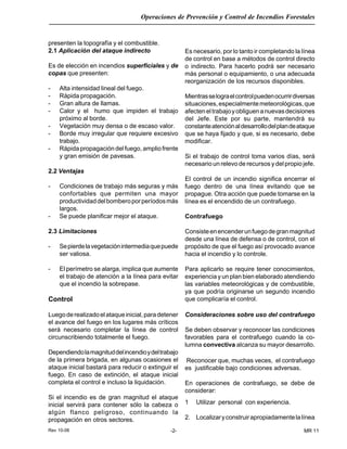 Rev 10-06
Operaciones de Prevención y Control de Incendios Forestales
-2- MR 11
presenten la topografía y el combustible.
2.1 Aplicación del ataque indirecto
Es de elección en incendios superficiales y de
copas que presenten:
- Alta intensidad lineal del fuego.
- Rápida propagación.
- Gran altura de llamas.
- Calor y el humo que impiden el trabajo
próximo al borde.
- Vegetación muy densa o de escaso valor.
- Borde muy irregular que requiere excesivo
trabajo.
- Rápida propagación del fuego, amplio frente
y gran emisión de pavesas.
2.2 Ventajas
- Condiciones de trabajo más seguras y más
confortables que permiten una mayor
productividaddelbomberoporperíodosmás
largos.
- Se puede planificar mejor el ataque.
2.3 Limitaciones
- Sepierdelavegetaciónintermediaquepuede
ser valiosa.
- El perímetro se alarga, implica que aumente
el trabajo de atención a la línea para evitar
que el incendio la sobrepase.
Control
Luegoderealizadoelataqueinicial,paradetener
el avance del fuego en los lugares más críticos
será necesario completar la línea de control
circunscribiendo totalmente el fuego.
Dependiendolamagnituddelincendioydeltrabajo
de la primera brigada, en algunas ocasiones el
ataque inicial bastará para reducir o extinguir el
fuego. En caso de extinción, el ataque inicial
completa el control e incluso la liquidación.
Si el incendio es de gran magnitud el ataque
inicial servirá para contener sólo la cabeza o
algún flanco peligroso, continuando la
propagación en otros sectores.
Es necesario, por lo tanto ir completando la línea
de control en base a métodos de control directo
o indirecto. Para hacerlo podrá ser necesario
más personal o equipamiento, o una adecuada
reorganización de los recursos disponibles.
Mientrasselograelcontrolpuedenocurrirdiversas
situaciones,especialmentemeteorológicas,que
afecteneltrabajoyobliguenanuevasdecisiones
del Jefe. Este por su parte, mantendrá su
constanteatenciónaldesarrollodelplandeataque
que se haya fijado y que, si es necesario, debe
modificar.
Si el trabajo de control toma varios días, será
necesario un relevo de recursos y del propio jefe.
El control de un incendio significa encerrar el
fuego dentro de una línea evitando que se
propague. Otra acción que puede tomarse en la
línea es el encendido de un contrafuego.
Contrafuego
Consisteenencenderunfuegodegranmagnitud
desde una línea de defensa o de control, con el
propósito de que el fuego así provocado avance
hacia el incendio y lo controle.
Para aplicarlo se require tener conocimientos,
experiencia y un plan bien elaborado atendiendo
las variables meteorológicas y de combustible,
ya que podría originarse un segundo incendio
que complicaría el control.
Consideraciones sobre uso del contrafuego
Se deben observar y reconocer las condiciones
favorables para el contrafuego cuando la co-
lumna convectiva alcanza su mayor desarrollo.
Reconocer que, muchas veces, el contrafuego
es justificable bajo condiciones adversas.
En operaciones de contrafuego, se debe de
considerar:
1 Utilizar personal con experiencia.
2. Localizaryconstruirapropiadamentelalínea
 