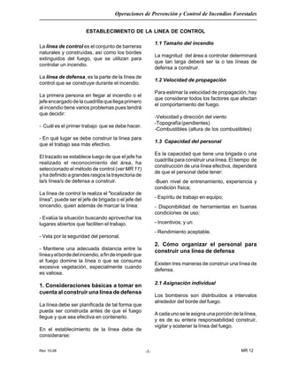Rev 10-06
Operaciones de Prevención y Control de Incendios Forestales
MR 12-1-
ESTABLECIMIENTO DE LA LINEA DE CONTROL
La línea de control es el conjunto de barreras
naturales y construídas, así como los bordes
extinguidos del fuego, que se utilizan para
controlar un incendio.
La línea de defensa, es la parte de la línea de
control que se construye durante el incendio.
La primera persona en llegar al incendio o el
jefeencargadodelacuadrillaquellegaprimero
al incendio tiene varios problemas pues tendrá
que decidir:
- Cuál es el primer trabajo que se debe hacer.
- En qué lugar se debe construir la línea para
que el trabajo sea más efectivo.
El trazado se establece luego de que el jefe ha
realizado el reconocimiento del área, ha
seleccionado el método de control (ver MR 11)
y ha definido a grandes rasgos la trayectoria de
la/s línea/s de defensa a construir.
La línea de control la realiza el "localizador de
línea", puede ser el jefe de brigada o el jefe del
ioncendio, quien además de marcar la línea:
- Evalúa la situación buscando aprovechar los
lugares abiertos que faciliten el trabajo.
- Vela por la seguridad del personal.
- Mantiene una adecuada distancia entre la
líneayelbordedelincendio,afindeimpedirque
el fuego domine la línea o que se consuma
excesiva vegetación, especialmente cuando
es valiosa.
1. Consideraciones básicas a tomar en
cuenta al construir una línea de defensa
La línea debe ser planificada de tal forma que
pueda ser construida antes de que el fuego
llegue y que sea efectiva en contenerlo.
En el establecimiento de la línea debe de
considerarse:
1.1 Tamaño del incendio
La magnitud del área a controlar determinará
que tan larga deberá ser la o las líneas de
defensa a construir.
1.2 Velocidad de propagación
Para estimar la velocidad de propagación, hay
que considerar todos los factores que afectan
el comportamiento del fuego.
-Velocidad y dirección del viento
-Topografía(pendientes)
-Combustibles (altura de los combustibles)
1.3 Capacidad del personal
Es la capacidad que tiene una brigada o una
cuadrilla para construir una línea. El tiempo de
construcción de una línea efectiva, dependerá
de que el personal debe tener:
-Buen nivel de entrenamiento, experiencia y
condición física;
- Espíritu de trabajo en equipo;
- Disponibilidad de herramientas en buenas
condiciones de uso;
- Incentivos; y un
- Rendimiento aceptable.
2. Cómo organizar el personal para
construir una línea de defensa
Existen tres maneras de construir una línea de
defensa.
2.1 Asignación individual
Los bomberos son distribuidos a intervalos
alrededor del borde del fuego.
A cada uno se le asigna una porción de la línea,
y es de su entera responsabilidad construir,
vigilar y sostener la línea del fuego.
 