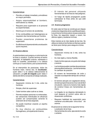 Rev 10-06
Operaciones de Prevención y Control de Incendios Forestales
MR 12-2-
Características
- Permite un trabajo inmediato y simultáneo
en mayor perímetro.
- Asigna responsabilidad al bombero,
estimulando su interés.
- Requiere poca supervisión si el personal
es experimentado.
- Disminuye el número de accidentes.
- Si los combustibles son heterógeneos se
requieren dos herramientas por hombre.
- Pueden presentarse problemas de
supervisión.
- Esdifícilreuniralpersonalanteunasituación
que lo requiera.
2.2 Avance alterno
A cada bombero se le asigna un corto trecho de
la línea a construir. Cuando termina el trecho
asignado, el trabajador avanza, sobrepasa a
toda la cuadrilla, poniéndose a la cabeza
contruye un nuevo trecho y así sucesivamente.
En el intercambio de posiciones, todos los
hombres rotan, menos dos. El localizador,
quien debe ir a la cabeza seleccionando la
ubicación y el jefe de brigada quien debe ir
detrás del último revisando el trabajo realizado.
Características
- Separación mínima de 3 mts. entre los
hombres.
- Simple y fácil de supervisar.
- Cada hombre sabe cuál es su tarea.
- Permite emplear personas no entrenadas,
las variaciones individuales en eficiencia
pueden ser compensadas variando la
extensión de la línea asignada.
- Se puede incentivar creando un espíritu
competitivo.
- Es muy efectivo en combustibles
homogéneos, principalmente livianos.
- El tránsito del personal utilizando
herramientas en la línea es más peligroso.
- Un fuego de rápida propagación puede
sobrepasar la línea antes de que esté
terminada.
2.3 Avance progresivo
En este caso la línea se construye por etapas
ytodoslosintegrantesdelacuadrillaparticipan.
Los primeros hombres abren el paso aclarando
la línea, los segundos raspan y cavan; los
últimos vigilan y sostienen la línea.
Esta manera es la más rápida de las tres. Se
utilizaconéxitoenlosfrentesconllamascuando
se tiene poco tiempo para asegurar el área.
Características
- Separación mínima de 3 mts. entre los
hombres.
- Es más rigido y menos flexible.
- Cada hombre ejecuta una parte del trabajo
y avanza.
- Loshombrespuedencambiardeposiciones
paraequilibraresfuerzos. Lasherramientas
no cambian de posición.
- El número de herramientas de corte y
raspadovaadependerdeltipode combus-
tible.
- En terreno abrupto con vegetación densa,
dondelapropialíneaeslaúnicarutadefácil
circulación, esta es la manera más rápida
de construir líneas con herramientas de
mano.
- La brigada no se dispersa demasiado lo
cual asegura el control sobre ella en
situaciones conflictivas.
- Requiere habilidad de supervisión para
mantener una adecuada velocidad de
avance.
El personal se ordena de la siguiente forma:
. Localizador de la línea.
. Herramientas de corte, ejecutando la corta
o aclareo.
 