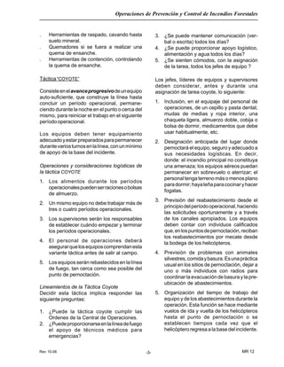 Rev 10-06
Operaciones de Prevención y Control de Incendios Forestales
MR 12-3-
. Herramientas de raspado, cavando hasta
suelo mineral.
. Quemadores si se fuera a realizar una
quema de ensanche.
. Herramientas de contención, controlando
la quema de ensanche.
Táctica“COYOTE”
Consisteenelavanceprogresivodeunequipo
auto-suficiente, que construye la línea hasta
concluir un período operacional, permane-
ciendo durante la noche en el punto o cerca del
mismo, para reiniciar el trabajo en el siguiente
períodooperacional.
Los equipos deben tener equipamiento
adecuadoyestarpreparadosparapermanecer
durantevariosturnosenlalínea,conunmínimo
de apoyo de la base del incidente.
Operaciones y consideraciones logísticas de
la táctica COYOTE
1. Los alimentos durante los períodos
operacionalespuedenserracionesobolsas
de almuerzo.
2. Un mismo equipo no debe trabajar más de
tres o cuatro períodos operacionales.
3. Los supervisores serán los responsables
de establecer cuándo empezar y terminar
los períodos operacionales.
4. El personal de operaciones deberá
asegurarquelosequiposcomprendanesta
variante táctica antes de salir al campo.
5. Los equipos serán rebastecidos en la línea
de fuego, tan cerca como sea posible del
punto de pernoctación.
Lineamientos de la Táctica Coyote
Decidir esta táctica implica responder las
siguiente preguntas:
1. ¿Puede la táctica coyote cumplir las
Ordenes de la Central de Operaciones.
2. ¿Puedeproporcionarseenlalíneadefuego
el apoyo de técnicos médicos para
emergencias?
3. ¿Se puede mantener comunicación (ver-
bal o escrita) todos los días?
4. ¿Se puede proporcionar apoyo logístico,
alimentación y agua todos los días?
5. ¿Se sienten cómodos, con la asignación
de la tarea, todos los jefes de equipo ?
Los jefes, líderes de equipos y supervisores
deben considerar, antes y durante una
asignación de tarea coyote, lo siguiente:
1. Inclusión, en el equipaje del personal de
operaciones, de un cepillo y pasta dental,
mudas de medias y ropa interior, una
chaqueta ligera, almuerzo doble, cobija o
bolsa de dormir, medicamentos que debe
usar habitualmente, etc.
2. Designación anticipada del lugar donde
pernoctará el equipo, seguro y adecuado a
sus necesidades logísticas. En decir,
donde: el incendio principal no constituya
una amenaza; los equipos aéreos puedan
permanecer en sobrevuelo o aterrizar; el
personal tenga terreno más o menos plano
paradormir;hayaleñaparacocinaryhacer
fogatas.
3. Previsión del reabastecimiento desde el
principiodelperíodooperacional,haciendo
las solicitudes oportunamente y a través
de los canales apropiados. Los equipos
deben contar con individuos calificados
que,enlospuntosdepernoctación,reciban
los reabastecimientos por mecate desde
la bodega de los helicópteros.
4. Previsión de problemas con animales
silvestres,comidaybasura.Esunapráctica
usual en los sitios de pernoctación, dejar a
uno o más individuos con radios para
coordinar la evacuación de basura y la pre-
ubicación de abastecimientos.
5. Organización del tiempo de trabajo del
equipo y de los abastecimientos durante la
operación. Esta función se hace mediante
vuelos de ida y vuelta de los helicópteros
hasta el punto de pernoctación o se
establecen tiempos cada vez que el
helicóptero regresa a la base del incidente.
 