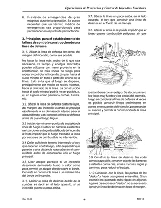 Rev 10-06
Operaciones de Prevención y Control de Incendios Forestales
MR 12-4-
6. Previsión de emergencias de gran
magnitud durante la operación. Se puede
necesitar que un técnico médico de
emergencias sea proporcionado para
permanecer en el punto de pernoctación.
3. Principios para el establecimento de
lalíneadecontrolyconstruccióndeuna
línea de defensa
3. 1. Ubicar la línea de defensa tan cerca, del
margen del incendio, como sea posible.
No hacer la línea más ancha de lo que sea
necesario. El tiempo y energía ahorrados
pueden utilizarse con mejor provecho en la
construcción de más líneas de fuego para
rodear y controlar el incendio.Limpiar hasta el
suelo mineral en todo o parte del ancho de la
línea. Esto evita que el fuego se disperse,
principalmente por medio de raíces muertas,
hacia el otro lado de la línea. La construcción
hasta el suelo mineral podría no ser posible, p.
ej. en lugares como pantanos, turbas, tundra,
etc.
3.2. Ubicar la línea de defensa bastante lejos,
del margen del incendio, cuando se propaga
rápidamente o es demasiado intenso para el
ataquedirecto,yasíconstruirlalíneadedefensa
antes de que el fuego llegue.
3.3 Iniciar y terminar en puntos de anclaje toda
línea de fuego. Es decir en barreras existentes
oenporcionesextinguidasdelbordedelincendio
a fin de impedir que el fuego traspase la línea
por sectores de combustible no intervenido.
3.4 Dejar suficiente terreno intermedio si hay
que hacer un contrafuego, a fin de permitir que
penetre a una distancia razonable en el com-
bustible antes de encontrarse con el fuego
principal.
3.5 Usar ataque paralelo si un incendio
desprende demasiado humo o calor como
para permitir un ataque directo sobre el borde.
Consiste en construir la línea a un metro o más
del borde del incendio.
3. 6. Ubicar la línea de defensa detrás de la
cumbre, es decir en el lado opuesto, si un
incendio quema cuesta arriba.
3.7. Ubicar la línea un poco arriba, en el lado
opuesto, si hay que construir una línea de
defensa en el fondo de un drenaje.
3.8. Atacar el área si se puede impedir que el
fuego queme combustible peligroso, sin que
losbomberoscorranpeligro.Seatacanprimero
los focos muy fuertes y los dedos del incendio,
luego se completa la línea de defensa. A veces
es posible construir líneas preliminares en
partesamenazantesdelincendio,pararetardar
su avance y permitir la construcción de la línea
principal.
3.9 Construir la línea de defensa tan corta
comoseaposible,tomarencuentalasbarreras
existentes como ríos, zonas rocosas, lagos y
caminos, para reducir el trabajo.
3.10 Conectar, con la línea, las puntas de los
"dedos" y hacer una quema entre ellos. Si un
incendio ha quemado más rápido en algunos
lugares creando esos “dedos”, no es necesario
construir línea de defensa en todo el margen.
 