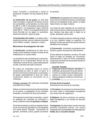 Rev 10-06
Operaciones de Prevención y Control de Incendios Forestales
MR 2-3-
mayor humedad y comenzará a darse la
generación de gases. No hay presencia de lla-
mas.
2) Combustión de los gases: en esta fase
arden los gases y aparecen las llamas, encima
del combustible. La temperatura se sitúa entre
los 300 o
C y 400 o
C. Se acelera el proceso de la
combustión y la temperatura sigue subiendo
hasta 600 o
C - 1000 o
C. Hay desprendimiento de
humo formado por los gases no quemados,
dióxido de carbono y vapor de agua.
3) Combustión del carbón: La madera arde y
quedan las cenizas que son residuos minerales
como (fósforo, potasio, magnesio y calcio).
Mecanismos de propagación del calor
1) Conducción: transferencia de calor de un
cuerpo a otro mediante contacto a través de las
moléculas de un cuerpo sólido.
La cantidad de calor transferida por conducción,
depende de la conductividad térmica de los
materiales a través de los cuales está pasando
el calor y del área del medio conductor.
No todos los materiales tienen la misma
conductividad de calor; el cobre, el acero, el
aluminio son buenos conductores. Los líquidos y
los gases (especialmente el aire) son malos
conductores debido al movimiento de su
moléculas.
Chispas o pavesas: Son partículas encendidas
que saltan de un fuego.
Esteesunodelosmecanismosmásimportantes
en el avance y propagación de los incendios
forestales y formación de focos secundarios.
El transporte de partículas encendidas, cuando
es realizado por corrientes de convección y
viento,recibeelnombrede pavesas ochispas.
Selesllamarodantescuandosudesplazamiento
es por la fuerza de gravedad en una topografía
con fuerte declive. Ejemplo: Excremento de
ganado , bromelias u otros, pueden convertirse
en pavesas .
2) Radiación:propagación de ondas de calor en
línea recta y en todas direcciones, a la velocidad
de la luz y sin desplazar el aire, desde su origen
hasta chocar con algún material.
Las ondas de calor radiadas de una fuente de
calor se transmiten en todas las direcciones. Por
eso mientras más lejos esté el objeto de la
fuente, absorberá menos calor.
Un objeto expuesto al calor por radiación emitirá,
a su vez, radiación desde su superficie. Por
ejemplo: El calor que recibimos cuando estamos
alrededor de una fogata.
3) Convección: movimiento ascendente entre
líquidos y gases al producirse calentamiento.
El aire caliente se expande y se eleva. Por ésta
razón el fuego se propaga por convección.
Generalmente lo hace en forma ascendente,
aunque las corrientes de aire pueden llevarlo en
cualquier dirección.
Incendio Forestal
Fuego que se da en bosques, naturales o
artificiales, producido por la acción del ser
humano o causado por la naturaleza y que
avanza sin ningún control ocasionando
dañosecológicos,climáticos,económicos
y sociales.
Formas de los incendios
Encontramos tres formas de incendios:
1) Circulares: Se producen en terrenos llanos,
con poco viento y combustibles homogéneos
(con mismo tipo de vegetación).
2) Elípticos: Se dan en terrenos con combus-
tibles homogéneos y con vientos en dirección
constante.
3) Irregulares: Se desarrollan cuando el terreno
presenta pendientes fuertes, con vientos
irregularesyloscombustiblessonheterogéneos.
Partes de un incendio forestal
 