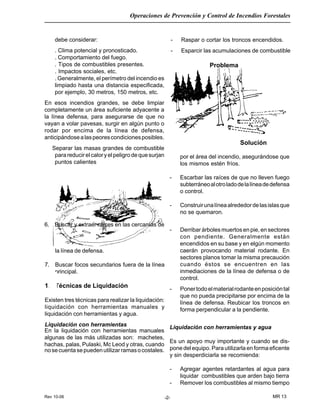 Rev 10-06
Operaciones de Prevención y Control de Incendios Forestales
MR 13-2-
debe considerar:
. Clima potencial y pronosticado.
. Comportamiento del fuego.
. Tipos de combustibles presentes.
. Impactos sociales, etc.
. Generalmente, el perímetro del incendio es
limpiado hasta una distancia especificada,
por ejemplo, 30 metros, 150 metros, etc.
En esos incendios grandes, se debe limpiar
completamente un área suficiente adyacente a
la línea defensa, para asegurarse de que no
vayan a volar pavesas, surgir en algún punto o
rodar por encima de la línea de defensa,
anticipándosealaspeorescondicionesposibles.
Separar las masas grandes de combustible
parareducirelcaloryelpeligrodequesurjan
puntos calientes
6. Buscar y extraer raíces en las cercanías de
- Raspar o cortar los troncos encendidos.
- Esparcir las acumulaciones de combustible
la línea de defensa.
7. Buscar focos secundarios fuera de la línea
principal.
1.1 Técnicas de Liquidación
Existen tres técnicas para realizar la liquidación:
liquidación con herramientas manuales y
liquidación con herramientas y agua.
Liquidación con herramientas
Problema
Solución
por el área del incendio, asegurándose que
los mismos estén fríos.
- Escarbar las raíces de que no lleven fuego
subterráneoalotroladodelalíneadedefensa
o control.
- Construirunalíneaalrededordelasislasque
no se quemaron.
- Derribar árboles muertos en pie, en sectores
con pendiente. Generalmente están
encendidos en su base y en elgún momento
caerán provocando material rodante. En
sectores planos tomar la misma precaución
cuando éstos se encuentren en las
inmediaciones de la línea de defensa o de
control.
- Ponertodoelmaterialrodanteenposicióntal
que no pueda precipitarse por encima de la
línea de defensa. Reubicar los troncos en
forma perpendicular a la pendiente.
Liquidación con herramientas y agua
Es un apoyo muy importante y cuando se dis-
pone del equipo. Para utilizarla en forma eficente
y sin desperdiciarla se recomienda:
- Agregar agentes retardantes al agua para
liquidar combustibles que arden bajo tierra
- Remover los combustibles al mismo tiempo
En la liquidación con herramientas manuales
algunas de las más utilizadas son: machetes,
hachas, palas, Pulaski, Mc Leod y otras, cuando
nosecuentasepuedenutilizarramasocostales.
 