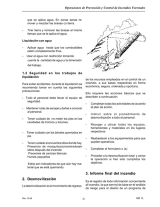 Rev 10-06
Operaciones de Prevención y Control de Incendios Forestales
MR 13-3-
que se aplica agua. En zonas secas re-
mover y mezclar las brasas co tierra.
- Tirar tierra y remover las brasas al mismo
tiempo que se le aplica el agua.
Liquidación con agua
- Aplicar agua hasta que los combustibles
estén completamente fríos.
- Usar el agua con restricción tomando
cuenta la cantidad de agua y la dimensión
del trabajo.
1.2 Seguridad en los trabajos de
liquidación
Para evitar accidentes durante la liquidación se
recomienda tomar en cuenta las siguientes
precauciones:
- Todo el personal debe llevar el equipo de
seguridad.
- Mantener rutas de escape y darlas a conocer
al personal.
- Tener cuidado de no meter los pies en las
cavidades de troncos y tocones.
- Tener cuidado con los árboles quemados en
pie
- Tenercuidadosiencuentrasitiosdondehay:
Presencia de mosquitosconcentradosen
sitios después del incendio
Precensia de cenizas blancas
Humos pequeños
Estos son indicadores de que aún hay ma-
terial que se está quemando.
2. Desmovilización
La desmovilización es el movimiento de regreso,
de los recursos empleados en el control de un
incendio, a sus bases respectivas en forma
económica, segura, ordenada y oportuna.
Ello requiere las acciones básicas que se
describen a continuación.
- Completar todas las actividades de acuerdo
al plan de acción.
- Instruir sobre el procedimiento de
desmovilización a todo el personal.
- Recoger y ubicar todos los equipos,
herrameintas y materiales en los lugares
respectivos
- Reabastecer a los equipamientos para que
queden operativos.
- Completar el formulario o (s)
- Proceder a la desmovilización total y cerrar
la operación si han sido cumplidos los
objetivos.
3. Informe final del incendio
Es el registro de toda información concerniente
al incendio, la que servirá de base en el análisis
de riesgo para el diseño de un programa de
 