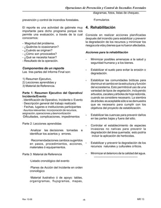 Rev 10-06
Operaciones de Prevención y Control de Incendios Forestales
MR 13-4-
prevención y control de incendios forestales.
El reporte es una actividad de gabinete muy
importante para dicho programa porque nos
permite una evaluación, a través de la cual
conocemos:
- Magnitud del problema.
- ¿Quién/es lo ocasionaron?
- ¿Cuándo se originan?
- ¿Cómo son provocados?
- ¿Qué se necesita hacer?
- Resultado de la operación.
Componentes de un reporte
Las tres partes del Informe Final son:
1) Resumen Ejecutivo,
2) Lecciones aprendidas y
3) Material de Referencia.
Parte 1: Resumen Ejecutivo del Operativo/
Incidente/Evento
. Identificación de Operativo, Incidente o Evento
· Descripción general del trabajo realizado
· Fechas, lugares e instituciones participantes
· Asuntos relevantes: incorporación de recursos,
asignación,operacionesydesmovilización
·Dificultades, complicaciones, impedimentos
Parte 2: Lecciones aprendidas
·Analizar las decisiones tomadas e
identificar los aciertos y errores.
·Recomendadaciones cambios sugeridos
en pasos, procedimientos, acciones,
materiales ó equipamientos.
Parte 3: Material de Referencia
·Listado cronológico del evento
·Planes de Acción del Incidente en orden
cronológico
·Material ilustrativo ó de apoyo: tablas,
organigramas, flujogramas, mapas,
diagramas, fotos, listas de chequeo.
·Formularios
4. Rehabilitación
Consiste en realizar acciones planificadas
después del incendio para estabilizar y prevenir
la degradación de los recursos y minimizar los
riesgosalavidaybienesquenofueronafectados.
Acciones para la rehabilitación
- Minimizar posibles amenazas a la salud y
seguridad humana y a los bienes.
- Estabilizar el suelo para evitar la erosión o
degradación.
- Estabilizar las comunidades bióticas para
disminuirelcambioenlaestructurayfunción
del ecosistema. Esto permitirá el uso de una
variedad de tipos de vegetación, incluyendo
arbustos,zacatesyárbolesdehojaredonda,
cuando se considere necesario. La siembra
deárboles esaceptablesólosisedemuestra
que es necesario para cumplir con los
objetivos del proyecto de estabilización.
- Estabilizar las cuencas para prevenir daños
en las partes bajas y fuera del sitio.
- Controlar el establecimiento de especies
invasoras no nativas para prevenir la
degradación del área quemada; esto podría
incluir la aplicación de herbicidas.
- Estabilizar y prevenir la degradación de los
recursos naturales y culturales críticos.
- Minimizar el deterioro de la calidad del agua.
--------------------------------------------
 