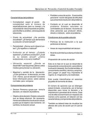 Operaciones de Prevención y Control de Incendios Forestales
Rev 10-06 2 MR 14
Características del problema
• Complejidad: según el grado de
complejidad será el número de
especializaciones para su manejo y la
necesidad de descomponerlo en partes,
parafacilitarsuanálisis ylabúsquedade
soluciones.
• Grado de actualidad: ¿Ha perdido
actualidad? ¿El tiempo que demandará
su solución, lo hará inactual?
• Periodicidad: ¿Nunca se lo observó an-
tes? ¿Es repetitivo o habitual?
• Evolución en el tiempo: ¿Cuándo
apareció?¿Cuálfuesuevolución?¿Cuál
es su estado actual? ¿Cómo
evolucionará, si no se lo modifica?
• Ubicación espacial: ¿Dónde se
desarrolla?Usaresquemas,planosuotros
medios para precisar su ubicación.
• Magnitud y sentido de la desviación:
¿Cuán grande es la desviación, en más
o en menos, que se estudia? Conviene
tener información previa sobre valores
normales para comparar.
Componentes del problema
• Decisor: Persona o grupo que toma la
decisión, en relación al problema.
• Objetivodeladecisión:Estadoosituación
que se desea alcanzar. No necesaria-
menteserádiferentealasituaciónactual;
puede que el objetivo sea mantener, sin
cambios, la situación actual.
• Posibles cursos de acción: Examinarlos
para tener noción del grado de dificultad
que presenta la resolución del problema.
• Contexto en el cual se desarrolla el
problema: Estados naturales no
controlables por el decisor. Acciones de
otras personas que producen efecto,
directo o indirecto, sobre el problema.
Condiciones de la posible solución
• Políticas de la institución a la que
pertenece el decisor.
• Areas de responsabilidad del decisor.
• Nivel de autoridad que abarque todas las
áreas.
Proposición de cursos de acción
Esta es la fase en la que se desarrolla la
búsquedadecursosdeacción,paraobtener
lasituacióndeseada.Sonfundamentales:el
conocimiento científico, técnico y empírico,
pero juegan un papel muy importante el
ingenio, la imaginación y la creatividad.
Esto puede intensificarse en sesiones
grupales de tormenta de ideas.
El número de opciones que se obtengan
estará limitado, únicamente, por el tiempo
disponible para tomar la decisión y la
importancia o gravedad de la misma. Cada
una de ellas se examinará con respecto a la
manera como operará, en relación con las
característicasycomponentesdelproblema.
También se deberá tratar de visualizar los
efectos del curso de acción por el cual se
opte.
 