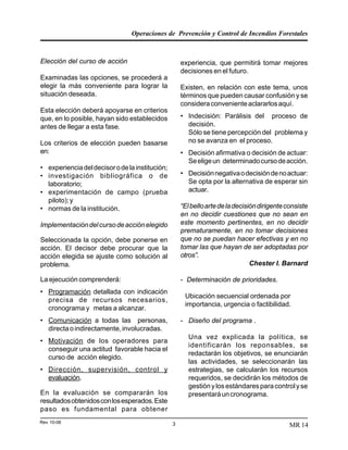 Operaciones de Prevención y Control de Incendios Forestales
Rev 10-06 3 MR 14
Elección del curso de acción
Examinadas las opciones, se procederá a
elegir la más conveniente para lograr la
situación deseada.
Esta elección deberá apoyarse en criterios
que, en lo posible, hayan sido establecidos
antes de llegar a esta fase.
Los criterios de elección pueden basarse
en:
• experienciadeldecisorodelainstitución;
• investigación bibliográfica o de
laboratorio;
• experimentación de campo (prueba
piloto);y
• normas de la institución.
Implementacióndelcursodeacciónelegido
Seleccionada la opción, debe ponerse en
acción. El decisor debe procurar que la
acción elegida se ajuste como solución al
problema.
La ejecución comprenderá:
• Programación detallada con indicación
precisa de recursos necesarios,
cronograma y metas a alcanzar.
• Comunicación a todas las personas,
directaoindirectamente,involucradas.
• Motivación de los operadores para
conseguir una actitud favorable hacia el
curso de acción elegido.
• Dirección, supervisión, control y
evaluación.
En la evaluación se compararán los
resultadosobtenidosconlosesperados.Este
paso es fundamental para obtener
experiencia, que permitirá tomar mejores
decisiones en el futuro.
Existen, en relación con este tema, unos
términos que pueden causar confusión y se
consideraconvenienteaclararlosaquí.
• Indecisión: Parálisis del proceso de
decisión.
Sólo se tiene percepción del problema y
no se avanza en el proceso.
• Decisión afirmativa o decisión de actuar:
Seeligeun determinadocursodeacción.
• Decisiónnegativaodecisióndenoactuar:
Se opta por la alternativa de esperar sin
actuar.
“Elbelloartedeladecisióndirigenteconsiste
en no decidir cuestiones que no sean en
este momento pertinentes, en no decidir
prematuramente, en no tomar decisiones
que no se puedan hacer efectivas y en no
tomar las que hayan de ser adoptadas por
otros”.
Chester I. Barnard
- Determinación de prioridades.
Ubicación secuencial ordenada por
importancia, urgencia o factibilidad.
- Diseño del programa .
Una vez explicada la política, se
identificarán los reponsables, se
redactarán los objetivos, se enunciarán
las actividades, se seleccionarán las
estrategias, se calcularán los recursos
requeridos, se decidirán los métodos de
gestiónylosestándaresparacontrolyse
presentaráuncronograma.
 
