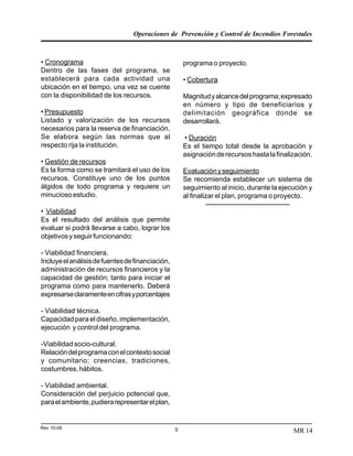 Operaciones de Prevención y Control de Incendios Forestales
Rev 10-06 5 MR 14
• Cronograma
Dentro de las fases del programa, se
establecerá para cada actividad una
ubicación en el tiempo, una vez se cuente
con la disponibilidad de los recursos.
• Presupuesto
Listado y valorización de los recursos
necesarios para la reserva de financiación.
Se elabora según las normas que al
respecto rija la institución.
• Gestión de recursos
Es la forma como se tramitará el uso de los
recursos. Constituye uno de los puntos
álgidos de todo programa y requiere un
minuciosoestudio.
• Viabilidad
Es el resultado del análisis que permite
evaluar si podrá llevarse a cabo, lograr los
objetivosyseguirfuncionando:
- Viabilidad financiera.
Incluyeelanálisisdefuentesdefinanciación,
administración de recursos financieros y la
capacidad de gestión; tanto para iniciar el
programa como para mantenerlo. Deberá
expresarseclaramenteencifrasyporcentajes
- Viabilidad técnica.
Capacidad para el diseño, implementación,
ejecución y control del programa.
-Viabilidadsocio-cultural.
Relacióndelprogramaconelcontextosocial
y comunitario; creencias, tradiciones,
costumbres,hábitos.
- Viabilidad ambiental.
Consideración del perjuicio potencial que,
paraelambiente,pudierarepresentarelplan,
programa o proyecto.
• Cobertura
Magnitudyalcancedelprograma;expresado
en número y tipo de beneficiarios y
delimitación geográfica donde se
desarrollará.
• Duración
Es el tiempo total desde la aprobación y
asignaciónderecursoshastalafinalización.
Evaluaciónyseguimiento
Se recomienda establecer un sistema de
seguimiento al inicio, durante la ejecución y
al finalizar el plan, programa o proyecto.
---------------------------------------
 