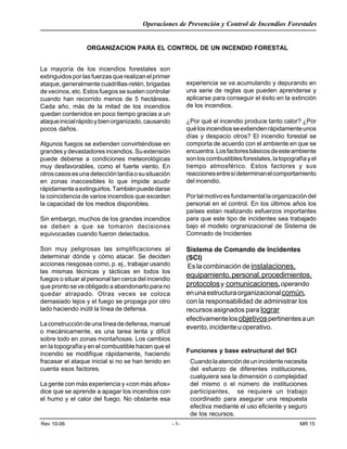 Operaciones de Prevención y Control de Incendios Forestales
Rev 10-06 - 1- MR 15
La mayoría de los incendios forestales son
extinguidosporlasfuerzasquerealizanelprimer
ataque, generalmente cuadrillas-retén, brigadas
de vecinos, etc. Estos fuegos se suelen controlar
cuando han recorrido menos de 5 hectáreas.
Cada año, más de la mitad de los incendios
quedan contenidos en poco tiempo gracias a un
ataqueinicialrápidoybienorganizado,causando
pocos daños.
Algunos fuegos se extienden convirtiéndose en
grandesydevastadoresincendios.Suextensión
puede deberse a condiciones meteorológicas
muy desfavorables, como el fuerte viento. En
otroscasosesunadeteccióntardíaosusituación
en zonas inaccesibles lo que impide acudir
rápidamenteaextinguirlos.Tambiénpuededarse
la coincidencia de varios incendios que exceden
la capacidad de los medios disponibles.
Sin embargo, muchos de los grandes incendios
se deben a que se tomaron decisiones
equivocadas cuando fueron detectados.
Son muy peligrosas las simplificaciones al
determinar dónde y cómo atacar. Se deciden
acciones riesgosas como, p. ej., trabajar usando
las mismas técnicas y tácticas en todos los
fuegos o situar al personal tan cerca del incendio
que pronto se ve obligado a abandonarlo para no
quedar atrapado. Otras veces se coloca
demasiado lejos y el fuego se propaga por otro
lado haciendo inútil la línea de defensa.
Laconstruccióndeunalíneadedefensa,manual
o mecánicamente, es una tarea lenta y difícil
sobre todo en zonas montañosas. Los cambios
en la topografía y en el combustible hacen que el
incendio se modifique rápidamente, haciendo
fracasar el ataque inicial si no se han tenido en
cuenta esos factores.
La gente con más experiencia y «con más años»
dice que se aprende a apagar los incendios con
el humo y el calor del fuego. No obstante esa
ORGANIZACION PARA EL CONTROL DE UN INCENDIO FORESTAL
experiencia se va acumulando y depurando en
una serie de reglas que pueden aprenderse y
aplicarse para conseguir el éxito en la extinción
de los incendios.
¿Por qué el incendio produce tanto calor? ¿Por
quélosincendiosseextiendenrápidamenteunos
días y despacio otros? El incendio forestal se
comporta de acuerdo con el ambiente en que se
encuentra.Losfactoresbásicosdeesteambiente
sonloscombustiblesforestales,latopografíayel
tiempo atmosférico. Estos factores y sus
reaccionesentresídeterminanelcomportamiento
del incendio.
Portalmotivoesfundamentallaorganizacióndel
personal en el control. En los últimos años los
países estan realizando esfuerzos importantes
para que este tipo de incidentes sea trabajado
bajo el modelo orgranizacional de Sistema de
Comnado de Incidentes
Sistema de Comando de Incidentes
(SCI)
Es la combinación de instalaciones,
equipamiento,personal,procedimientos,
protocolosy comunicaciones,operando
enunaestructuraorganizacionalcomún,
con la responsabilidad de administrar los
recursos asignados para lograr
efectivamentelosobjetivospertinentesaun
evento,incidenteuoperativo.
Funciones y base estructural del SCI
Cuandolaatencióndeunincidentenecesita
del esfuerzo de diferentes instituciones,
cualquiera sea la dimensión o complejidad
del mismo o el número de instituciones
participantes, se requiere un trabajo
coordinado para asegurar una respuesta
efectiva mediante el uso eficiente y seguro
de los recursos.
 